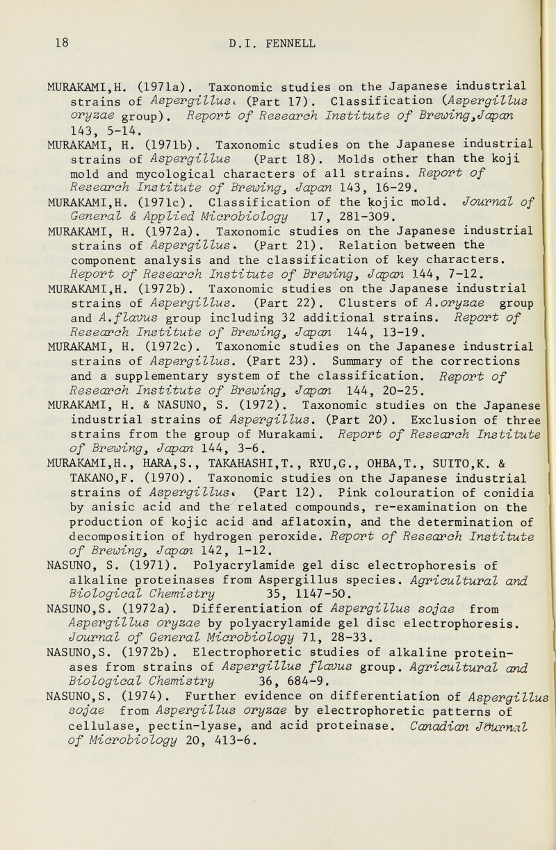 18 D.I. FENNELL MURAKAMI,H. Cl971a). Taxonomic studies on the Japanese industrial strains of Aspergillus^ (Part 17). Classification iAspergillus oryzae group). Report of Research Institute of Brewing^Jop an 143, 5-14. MURAKAMI, H. (1971b). Taxonomic studies on the Japanese industrial strains of Aspergillus (Part 18). Molds other than the koji mold and mycological characters of all strains. Report of Research Institute of Brewing^ Japan 143, 16-29. MURAKAMI,H. (1971c). Classification of the kojic mold. Journal of General & Applied Microbiology 17, 281-309. MURAKAMI, H. (1972a). Taxonomic studies on the Japanese industrial strains of Aspergillus* (Part 21). Relation between the component analysis and the classification of key characters. Report of Reseaj'ch Institute of Brewing^ Japan 144, 7-12. MURAKAMI,H. (1972b). Taxonomic studies on the Japanese industrial strains of Aspergillus. (Part 22). Clusters of A.oryzae group and A.flavus group including 32 additional strains. Report of Research Institute of Brewing^ Japan 144, 13-19. MURAKAMI, H. (1972c). Taxonomic studies on the Japanese industrial strains of Aspergillus. (Part 23). Summary of the corrections and a supplementary system of the classification. Report of Research Institute of Brewing, Japan 144, 20-25. MURAICAMI, H. & NASUNO, S. (1972). Taxonomic studies on the Japanese industrial strains of Aspergillus. (Part 20). Exclusion of three strains from the group of Murakami. Report of Research Institute of Brewing, Japan 144, 3-6. MURAKAMI,H., HARA,S., TAKAHASHI,T., RYU,G., OHBA,T., SUITO,K. & TAKANO,F. (1970). Taxonomic studies on the Japanese industrial strains of Aspergillus* (Part 12). Pink colouration of conidia by anisic acid and the related compounds, re-examination on the production of kojic acid and aflatoxin, and the determination of decomposition of hydrogen peroxide. Report of Research Institute of Brewing, Japan 142, 1-12. NASUNO, S. (1971). Polyacrylamide gel disc electrophoresis of alkaline proteinases from Aspergillus species. Agricultural and Biological Chemistry 35, 1147-50. NASUNO,S. (1972a). Differentiation of Aspergillus sojae from Aspergillus oryzae by Polyacrylamide gel disc electrophoresis. Journal of General Microbiology 71, 28-33. NASUNO,S. (1972b). Electrophoretic studies of alkaline protein¬ ases from strains of Aspergillus flaous group. Agricultural and Biological Chemistry 36, 684-9. NASUNO,S. (1974). Further evidence on differentiation of Aspergillus sojae from Aspergillus oryzae by electrophoretic patterns of cellulase, pectin-lyase, and acid proteinase. Canadian Jöürnal of Microbiology 20, 413-6.