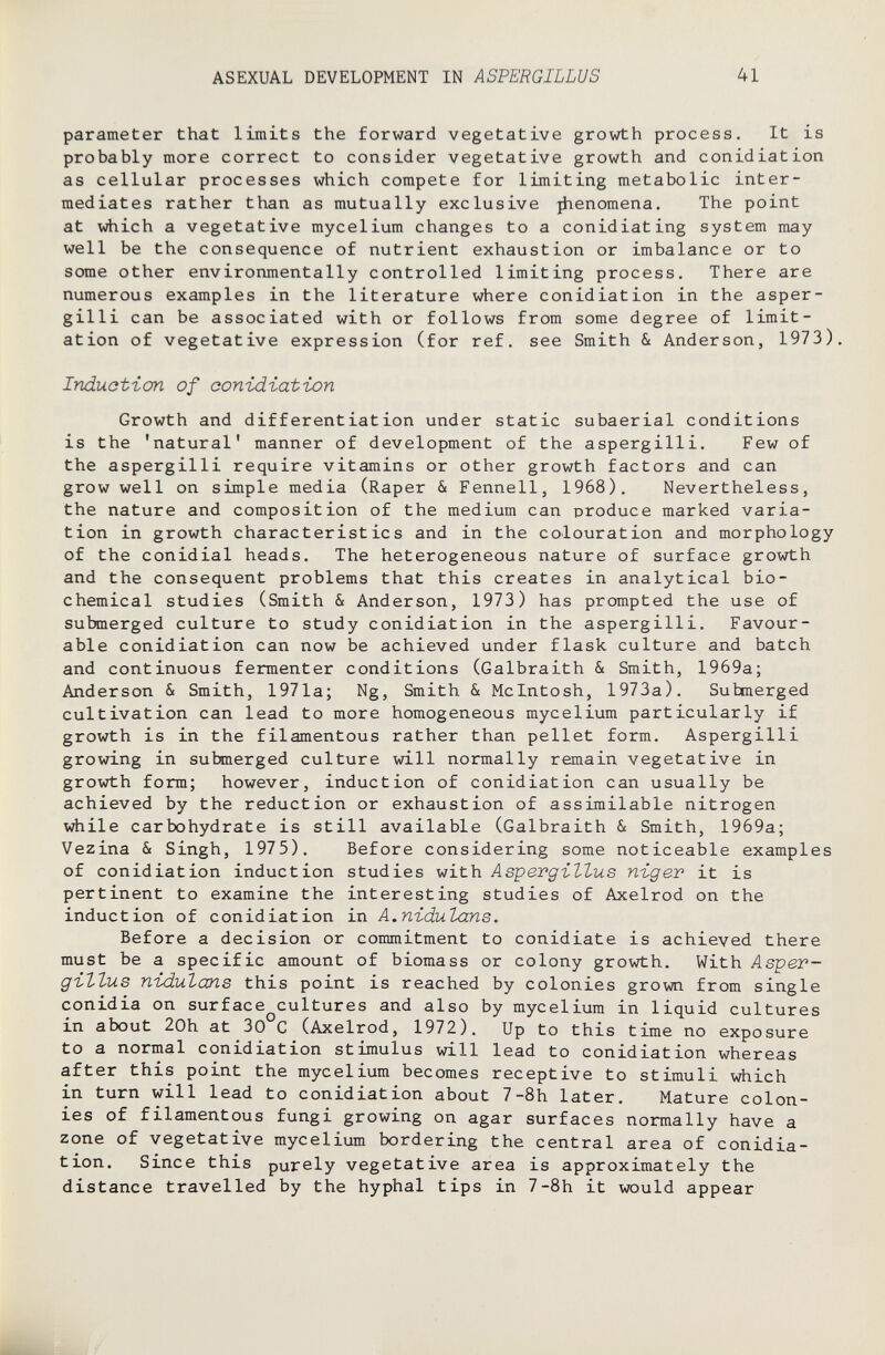 ASEXUAL DEVELOPMENT IN ASPERGILLUS 41 parameter that limits the forward vegetative growth process. It is probably more correct to consider vegetative growth and conidiation as cellular processes which compete for limiting metabolic inter¬ mediates rather than as mutually exclusive ^enomena. The point at which a vegetative mycelium changes to a conidiating system may well be the consequence of nutrient exhaustion or imbalance or to some other environmentally controlled limiting process. There are numerous examples in the literature where conidiation in the asper¬ gini can be associated with or follows from some degree of limit¬ ation of vegetative expression (for ref. see Smith & Anderson, 1973). Induotion of conidiation Growth and differentiation under static subaerial conditions is the 'natural' manner of development of the aspergini. Few of the aspergini require vitamins or other growth factors and can grow well on simple media (Raper & Fennell, 1968), Nevertheless, the nature and composition of the medium can produce marked varia¬ tion in growth characteristics and in the colouration and morphology of the conidial heads. The heterogeneous nature of surface growth and the consequent problems that this creates in analytical bio¬ chemical studies (Smith & Anderson, 1973) has prompted the use of submerged culture to study conidiation in the aspergini. Favour¬ able conidiation can now be achieved under flask culture and batch and continuous fermenter conditions (Galbraith & Smith, 1969a; Anderson & Smith, 1971a; Ng, Smith & Mcintosh, 1973a). Submerged cultivation can lead to more homogeneous mycelium particularly if growth is in the filamentous rather than pellet form. Aspergilli growing in submerged culture will normally remain vegetative in growth form; however, induction of conidiation can usually be achieved by the reduction or exhaustion of assimilable nitrogen while carbohydrate is still available (Galbraith & Smith, 1969a; Vezina & Singh, 1975). Before considering some noticeable examples of conidiation induction studies with Asipevgiltus nigev it is pertinent to examine the interesting studies of Axelrod on the induction of conidiation in A.nidulans. Before a decision or commitment to conidiate is achieved there must be a specific amount of biomass or colony growth. With Лврег- gittus nidulans this point is reached by colonies grown from single conidia on surface^cultures and also by mycelium in liquid cultures in about 20h at 30 С (Axelrod, 1972). Up to this time no exposure to a normal conidiation stimulus will lead to conidiation whereas after this point the mycelium becomes receptive to stimuli which in turn will lead to conidiation about 7-8h later. Mature colon¬ ies of filamentous fungi growing on agar surfaces normally have a zone of vegetative mycelium bordering the central area of conidia¬ tion. Since this purely vegetative area is approximately the distance travelled by the hyphal tips in 7-8h it would appear