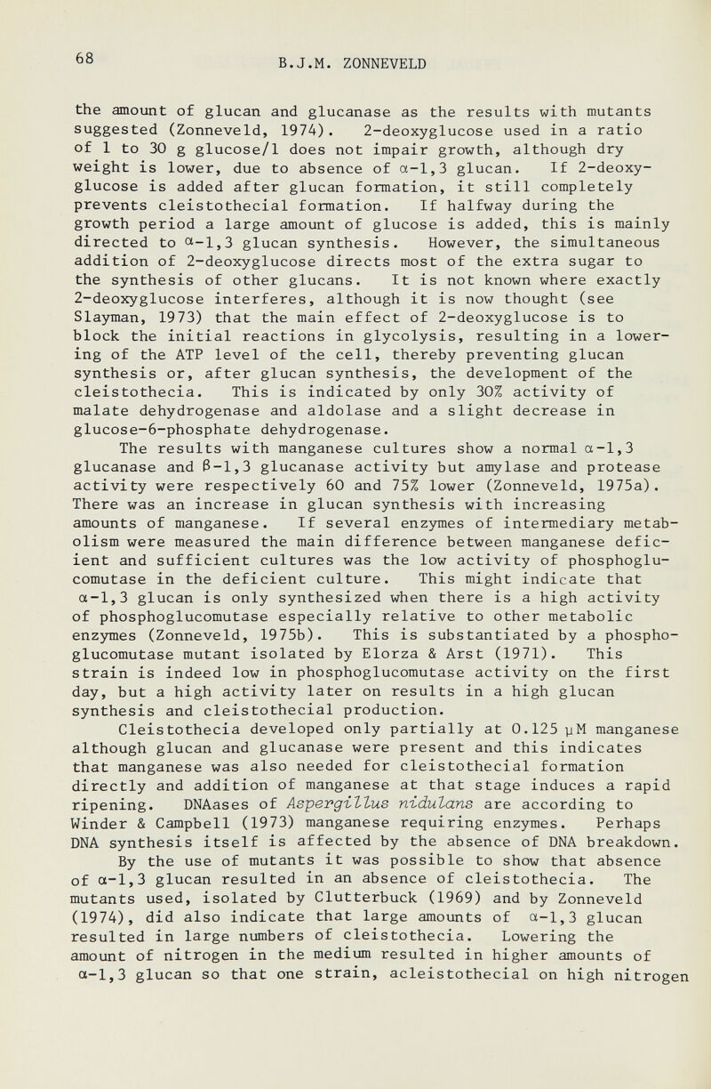 68 В.J.M. ZONNEVELD the amount of glucan and glucanase as the results with mutants suggested (Zonneveld, 1974). 2-deoxyglucose used in a ratio of 1 to 30 g glucose/1 does not impair growth, although dry weight is lower, due to absence of a-1,3 glucan. If 2-deoxy¬ glucose is added after glucan formation, it still completely prevents cleistothecial formation. If halfway during the growth period a large amount of glucose is added, this is mainly directed to <^-1,3 glucan synthesis. However, the simultaneous addition of 2-deoxyglucose directs most of the extra sugar to the synthesis of other glucans. It is not known where exactly 2-deoxyglucose interferes, although it is now thought (see Slayman, 1973) that the main effect of 2-deoxyglucose is to block the initial reactions in glycolysis, resulting in a lower¬ ing of the ATP level of the cell, thereby preventing glucan synthesis or, after glucan synthesis, the development of the cleistothecia. This is indicated by only 30% activity of malate dehydrogenase and aldolase and a slight decrease in glucose-6-phosphate dehydrogenase. The results with manganese cultures show a normal a-1,3 glucanase and ß-1,3 glucanase activity but amylase and protease activity were respectively 60 and 75% lower (Zonneveld, 1975a). There was an increase in glucan synthesis with increasing amounts of manganese. If several enzymes of intermediary metab¬ olism were measured the main difference between manganese defic¬ ient and sufficient cultures was the low activity of phosphoglu- comutase in the deficient culture. This might indicate that a-1,3 glucan is only synthesized when there is a high activity of phosphoglucomutase especially relative to other metabolic enzymes (Zonneveld, 1975b). This is substantiated by a phospho¬ glucomutase mutant isolated by Elorza & Arst (1971). This strain is indeed low in phosphoglucomutase activity on the first day, but a high activity later on results in a high glucan synthesis and cleistothecial production. Cleistothecia developed only partially at 0.125 y M manganese although glucan and glucanase were present and this indicates that manganese was also needed for cleistothecial formation directly and addition of manganese at that stage induces a rapid ripening. DNAases of АзретдгЪЪив n-idulans are according to Winder & Campbell (1973) manganese requiring enzymes. Perhaps DNA synthesis itself is affected by the absence of DNA breakdown. By the use of mutants it was possible to show that absence of a-1,3 glucan resulted in an absence of cleistothecia. The mutants used, isolated by Clutterbuck (1969) and by Zonneveld (1974), did also indicate that large amounts of a-1,3 glucan resulted in large numbers of cleistothecia. Lowering the amount of nitrogen in the medium resulted in higher amounts of a-1,3 glucan so that one strain, acleistothecial on high nitrogen