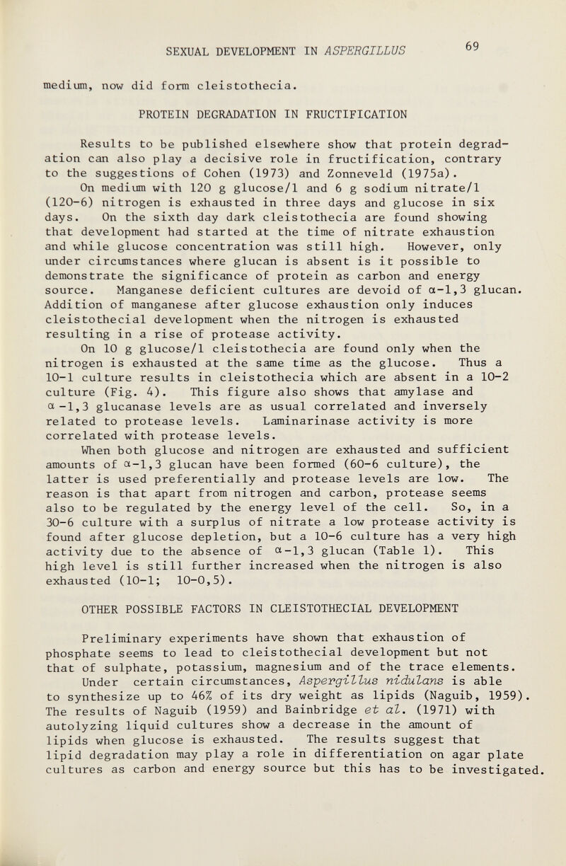 SEXUAL DEVELOPMENT IN ASTERGILLUS 69 medium, now did form cleistothecia. PROTEIN DEGRADATION IN FRUCTIFICATION Results to be published elsewhere show that protein degrad¬ ation can also play a decisive role in fructification, contrary to the suggestions of Cohen (1973) and Zonneveld (1975a). On medium with 120 g glucose/1 and 6 g sodium nitrate/1 (120-6) nitrogen is exhausted in three days and glucose in six days. On the sixth day dark cleistothecia are found showing that development had started at the time of nitrate exhaustion and while glucose concentration was still high. However, only under circumstances where glucan is absent is it possible to demonstrate the significance of protein as carbon and energy source. Manganese deficient cultures are devoid of a-1,3 glucan. Addition of manganese after glucose exhaustion only induces cleistothecial development when the nitrogen is exhausted resulting in a rise of protease activity. On 10 g glucose/1 cleistothecia are found only when the nitrogen is exhausted at the same time as the glucose. Thus a 10-1 culture results in cleistothecia which are absent in a 10-2 culture (Fig. 4). This figure also shows that amylase and a-1,3 glucanase levels are as usual correlated and inversely related to protease levels. Laminarinase activity is more correlated with protease levels. When both glucose and nitrogen are exhausted and sufficient amounts of a-1,3 glucan have been formed (60-6 culture), the latter is used preferentially and protease levels are low. The reason is that apart from nitrogen and carbon, protease seems also to be regulated by the energy level of the cell. So, in a 30-6 culture with a surplus of nitrate a low protease activity is found after glucose depletion, but a 10-6 culture has a very high activity due to the absence of ct-1,3 glucan (Table 1). This high level is still further increased when the nitrogen is also exhausted (10-1; 10-0,5). OTHER POSSIBLE FACTORS IN CLEISTOTHECIAL DEVELOPMENT Preliminary experiments have shown that exhaustion of phosphate seems to lead to cleistothecial development but not that of sulphate, potassium, magnesium and of the trace elements. Under certain circumstances, АзрегдъЪЪив n-iduZans is able to synthesize up to 46% of its dry weight as lipids (Naguib, 1959). The results of Naguib (1959) and Bainbridge et al. (1971) with autolyzing liquid cultures show a decrease in the amount of lipids when glucose is exhausted. The results suggest that lipid degradation may play a role in differentiation on agar plate cultures as carbon and energy source but this has to be investigated.