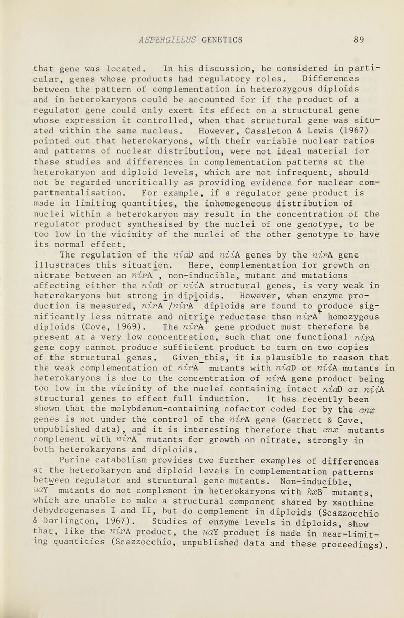 ASPERGILLUS GENETICS 89 that gene was located. In his discussion, he considered in parti¬ cular, genes whose products had regulatory roles. Differences between the pattern of complementation in heterozygous diploids and in heterokaryons could be accounted for if the product of a regulator gene could only exert its effect on a structural gene whose expression it controlled, when that structural gene was situ¬ ated within the same nucleus. However, Cassleton & Lewis (1967) pointed out that heterokaryons, with their variable nuclear ratios and patterns of nuclear distribution, were not ideal material for these studies and differences in complementation patterns at the heterokaryon and diploid levels, which are not infrequent, should not be regarded uncritically as providing evidence for nuclear com- partmentalisation. For example, if a regulator gene product is made in limiting quantities, the inhomogeneous distribution of nuclei within a heterokaryon may result in the concentration of the regulator product synthesised by the nuclei of one genotype, to be too low in the vicinity of the nuclei of the other genotype to have its normal effect. The regulation of the пгоО and пггк genes by the пгтк gene illustrates this situation. Here, complementation for growth on nitrate between an n-ivk , non-inducible, mutant and mutations affecting either the пгаВ or пъък structural genes, is very weak in heterokaryons but strong in diploids. However, when enzyme pro¬ duction is measured, пътк ¡пътк diploids are found to produce sig¬ nificantly less nitrate and nitrite reductase than n-ivk homozygous diploids (Cove, 1969). The пъгк gene product must therefore be present at a very low concentration, such that one functional пгрА gene copy cannot produce sufficient product to turn on two copies of the structural genes. Given this, it is plausible to reason that the weak complementation of nirk mutants with ntaD or пггк mutants in heterokaryons is due to the concentration of wivk gene product being too low in the vicinity of the nuclei containing intact пгоО or пггк structural genes to effect full induction. It has recently been shown that the molybdenum-containing cofactor coded for by the cnx genes is not under the control of the пгтк gene (Garrett & Cove, unpublished data), and it is interesting therefore that cnx mutants complement with пгтк mutants for growth on nitrate, strongly in both heterokaryons and diploids. Purine catabolism provides two further examples of differences at the heterokaryon and diploid levels in complementation patterns between regulator and structural gene mutants. Non-inducible, УЛХ mutants do not complement in heterokaryons with fccB mutants, which are unable to make a structural component shared by xanthine dehydrogenases I and II, but do complement in diploids (Scazzocchio & Darlington, 1967). Studies of enzyme levels in diploids, show that, like the пггк product, the uaY product is made in near-limit¬ ing quantities (Scazzocchio, unpublished data and these proceedings).