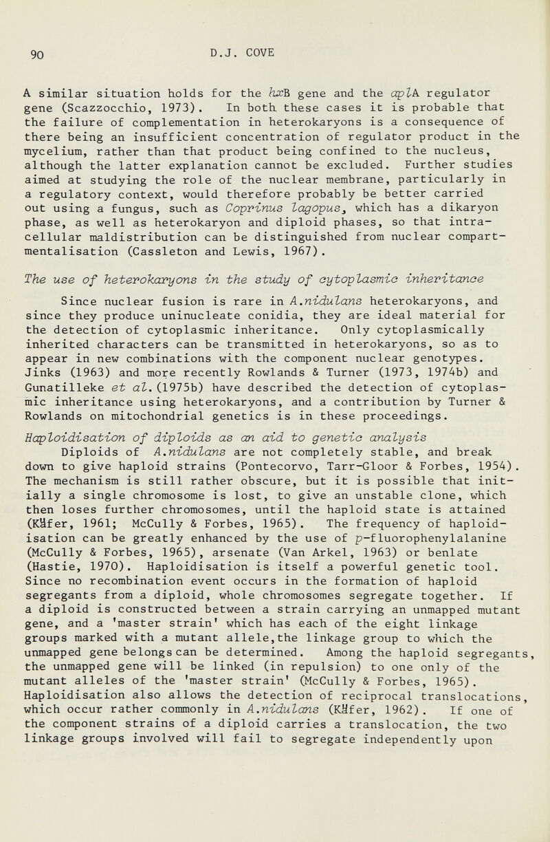 1 90 D.J. COVE A similar situation holds for the hxb, gene and the opZ-A regulator gene CScazzocchio, 1973). In both these cases it is probable that the failure of complementation in heterokaryons is a consequence of there being an insufficient concentration of regulator product in the mycelium, rather than that product being confined to the nucleus, although the latter explanation cannot be excluded. Further studies aimed at studying the role of the nuclear membrane, particularly in a regulatory context, would therefore probably be better carried out using a fungus, such as Coprinus lagopus^ which has a dikaryon phase, as well as heterokaryon and diploid phases, so that intra¬ cellular maldistribution can be distinguished from nuclear compart- mentalisation (Cassleton and Lewis, 1967) . The use of heterokaryons i-n the study of oytopZasm'io -inheritanoe Since nuclear fusion is rare ixi A.nidutans heterokaryons, and since they produce uninucleate conidia, they are ideal material for the detection of cytoplasmic inheritance. Only cytoplasmically inherited characters can be transmitted in heterokaryons, so as to appear in new combinations with the component nuclear genotypes. Jinks (1963) and more recently Rowlands & Turner (1973, 1974b) and Gunatilleke et al. (1975b) have described the detection of cytoplas¬ mic inheritance using heterokaryons, and a contribution by Turner & Rowlands on mitochondrial genetics is in these proceedings. Eaptoi-dbsatbon of dvploi-ds as an a'id to genetic analysis Diploids of A.nidutans are not completely stable, and break down to give haploid strains (Pontecorvo, Tarr-Gloor & Forbes, 1954). The mechanism is still rather obscure, but it is possible that init¬ ially a single chromosome is lost, to give an unstable clone, which then loses further chromosomes, until the haploid state is attained (Käfer, 1961; McCully & Forbes, 1965). The frequency of haploid- isation can be greatly enhanced by the use of p-fluorophenylalanine (McCully & Forbes, 1965), arsenate (Van Arkel, 1963) or benlate (Hastie, 1970). Haploidisation is itself a powerful genetic tool. Since no recombination event occurs in the formation of haploid segregants from a diploid, whole chromosomes segregate together. If a diploid is constructed between a strain carrying an unmapped mutant gene, and a 'master strain' which has each of the eight linkage groups marked with a mutant allele,the linkage group to which the unmapped gene belongs can be determined. Among the haploid segregants, the unmapped gene will be linked (in repulsion) to one only of the mutant alleles of the 'master strain' (McCully & Forbes, 1965). Haploidisation also allows the detection of reciprocal translocations, which occur rather commonly in A.nidutans (Käfer, 1962) . If one of the component strains of a diploid carries a translocation, the two linkage groups involved will fail to segregate independently upon