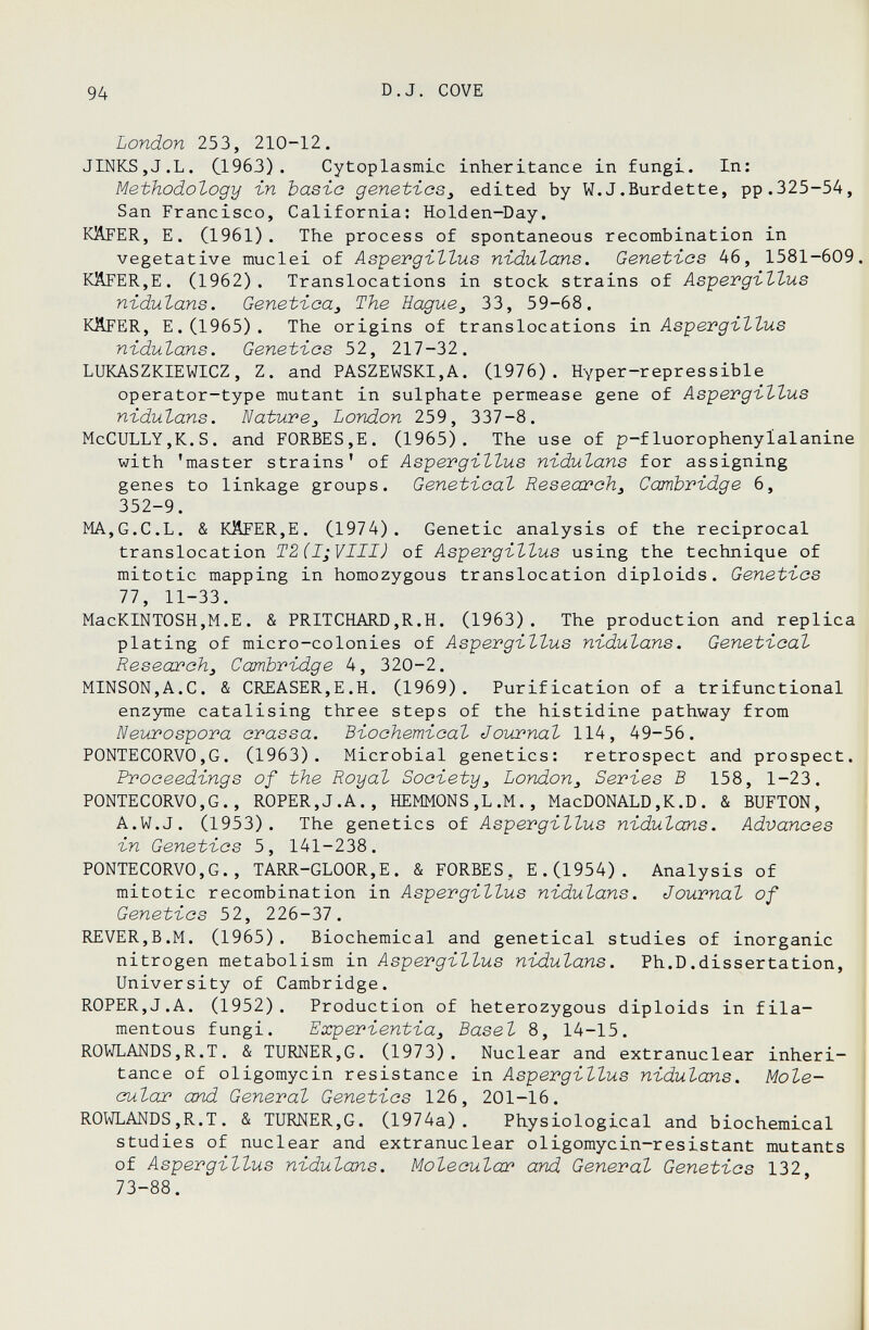 94 D.J. COVE London 253, 210-12. JINKS,J.L. C1963). Cytoplasmic inheritance in fungi. In: Methodology in Ъазго genetics^ edited by W.J.Burdette, pp.325-54, San Francisco, California; Eolden-Day, KÄFER, E. (1961). The process of spontaneous recombination in vegetative muclei of Aspevgittus nidutans. Genetics 46, 1581-609 KilFERjE. (1962). Translocations in stock strains of AsipergilZus niduZans. GenetioUj The Есщие^ 33, 59-68. KÄFER, E. (1965). The origins of translocations ixi AsipevgïtZus nidulans. Genetics 52, 217-32. LUKASZKIEWICZ, Z. and PASZEWSKI,A. (1976). Hyper-repressible operator-type mutant in sulphate permease gene of Aspergittus nidulans. NatureJ London 259, 337-8. McCULLY,K.S. and FORBES,E. (1965). The use of p-fluorophenylalanine with 'master strains' of Asyevgillus niduZans for assigning genes to linkage groups. Genetica! Research^ Cambridge 6, 352-9. MA,G.C.L. & KÄFER,E. (1974). Genetic analysis of the reciprocal translocation T2(I;VIII) of Asipevgiltus using the technique of mitotic mapping in homozygous translocation diploids. Genetics 77, 11-33. MacKINTOSH,M.E. & PRITCHARD,R.H. (1963). The production and replica plating of micro-colonies of AsyevgiZZus nidulans. Genetica! Research^ Cambridge 4, 320-2. MINSON,A.C. & CREASER,E.H. (1969). Purification of a trifunctional enzyme catalising three steps of the histidine pathway from Neurospora crassa. Biochemical Journal 114, 49-56. PONTECORVO,G. (1963). Microbial genetics: retrospect and prospect. Proceedings of the Royal Society^ London^ Series В 158, 1-23. PONTECORVO,G., ROPER,J.A., HEMMONS,L.M., MacDONALD,K.D. & BUFTON, A.W.J. (1953). The genetics of Aspergillus nidulans. Advances in Genetics 5, 141-238. PONTECORVO,G., TARR-GLOOR,E. & FORBES, E.(1954). Analysis of mitotic recombination in Aspergillus nidulans. Journal of Genetics 52, 226-31. REVER,B.M. (1965). Biochemical and genetical studies of inorganic nitrogen metabolism in Aspergillus nidulans. Ph.D.dissertation, University of Cambridge. ROPER,J.A. (1952). Production of heterozygous diploids in fila¬ mentous fungi. Experientia^ Basel 8, 14-15. ROWLANDS,R.T. & TURNER,G. (1973). Nuclear and extranuclear inheri¬ tance of oligomycin resistance in Aspergillus nidulans. Mole¬ cular and General Genetics 126, 201-16. ROWLANDS,R.T. & TURNER,G. (1974a). Physiological and biochemical studies of nuclear and extranuclear oligomycin-resistant mutants of Aspergillus nidulans. Molecular and General Genetics 132 73-88.