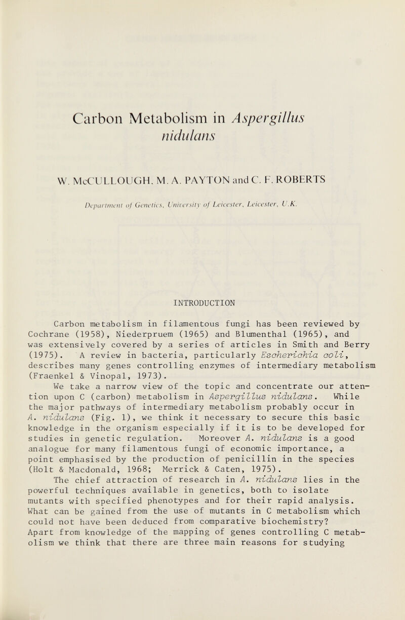 Carbon Metabolism in Aspergillus niciulans W. McCULLOLlGH. M. A. PAYTON and C. F. ROBERTS Dcpariim'ni oj Genetics, University of Leicester, Leicester, U.K. INTRODUCTION Carbon metabolism in filamentous fungi has been reviewed by Cochrane (1958), Niederpruem (1965) and Blumenthal (1965), and was extensively covered by a series of articles in Smith and Berry (1975). A review in bacteria, particularly ЕзскетъоЬга соЪъ, describes many genes controlling enzymes of intermediary metabolism (Fraenkel & Vinopal, 1973). We take a narrow view of the topic and concentrate our atten¬ tion upon С (carbon) metabolism in Aspevg-iZtus nidutans. While the major pathways of intermediary metabolism probably occur in A. widulans (Fig. 1), we think it necessary to secure this basic knowledge in the organism especially if it is to be developed for studies in genetic regulation. Moreover Л. nodularis is a good analogue for many filamentous fungi of economic importance, a point emphasised by the production of penicillin in the species (Holt & Macdonald, 1968; Merrick & Caten, 1975). The chief attraction of research in A. nïdutans lies in the powerful techniques available in genetics, both to isolate mutants with specified phenotypes and for their rapid analysis. What can be gained from the use of mutants in С metabolism which could not have been deduced from comparative biochemistry? Apart from knowledge of the mapping of genes controlling С metab¬ olism we think that there are three main reasons for studying