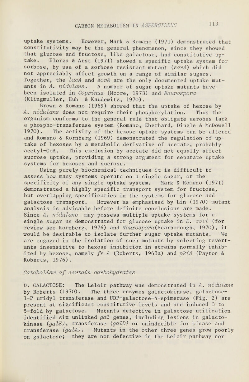 CARBON METABOLISM IN ASPERGILLUS 113 uptake systems. However, Mark & Romano (1971) demonstrated that constitutivity may be the general phenomenon, since they showed that glucose and fructose, like galactose, had constitutive up¬ take. Elorza & Arst (1971) showed a specific uptake system for sorbose, by use of a sorbose resistant mutant (sovA) which did not appreciably affect growth on a range of similar sugars. Together, the lacA and sorA are the only documented uptake mut¬ ants in A-. niduZans. A number of sugar uptake mutants have been isolated in Coprïnus (Moore, 1973) and Neurospora (Klingmuller, Huh & Kaudewitz, 1970). Brown & Romano (1969) showed that the uptake of hexose by A. nidutans does not require their phosphorylation. Thus the organism conforms to the general rule that obligate aerobes lack a phospho-transferase system (Romano, Eberhard, Dingle & McDowell 1970) . The activity of the hexose uptake systems can be altered and Romano & Romberg (1969) demonstrated the regulation of up¬ take of hexoses by a metabolic derivative of acetate, probably acetyl-CoA. This exclusion by acetate did not equally affect sucrose uptake, providing a strong argument for separate uptake systems for hexoses and sucrose. Using purely biochemical techniques it is difficult to assess how many systems operate on a single sugar, or the specificity of any single uptake system. Mark & Romano (1971) demonstrated a highly specific transport system for fructose, but overlapping specificaties in the systems for glucose and galactose transport. However as emphasised by Lin (1970) mutant analysis is advisable before definite conclusions are made. Since A. nidulans may possess multiple uptake systems for a single sugar as demonstrated for glucose uptake in E. ооЪъ (for review see Romberg, 1976) and NeurosporaiScarhoroxx^, 1970) , it would be desirable to isolate further sugar uptake mutants. We are engaged in the isolation of such mutants by selecting revert- ants insensitive to hexose inhibition in strains normally inhib¬ ited by hexose, namely fr A (Roberts, 1963a) and phiA (Payton & Roberts, 1976). Cataboti-sm of certain carbohydrates D. GALACTOSE: The Leloir pathway was demonstrated in A. nidulans by Roberts (1970). The three enzymes galactokinase, galactose- 1-P uridyl transferase and UDP-galactose-4-epimerase (Fig. 2) are present at significant constitutive levels and are induced 3 to 5-fold by galactose. Mutants defective in galactose utilization identified six unlinked gal genes, including lesions in galacto¬ kinase {gaVE) i transferase igalD) or uninducible for kinase and transferase (даЪА), Mutants in the other three genes grow poorly on galactose; they are not defective in the Leloir pathway nor