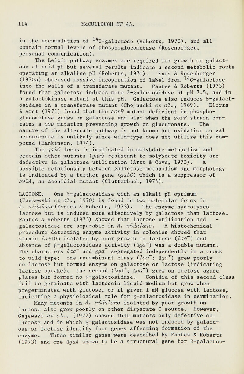 114 McCULLOUGH ET AL. in the accumulation of ^^C-galactose (Roberts, 1970), and all contain normal levels of phosphoglucomutase (Rosenberger, personal communication). The Leloir pathway enzymes are required for growth on galact¬ ose at acid pH but several results indicate a second metabolic route operating at alkaline pH (Roberts, 1970). Katz & Rosenberger (1970a) observed massive incoporation of label from ^'^C-galactose into the walls of a transferase mutant. Fantes & Roberts (1973) fotind that galactose induces more ß-galactosidase at pH 7.5, and in a galactokinase mutant at this pH. Galactose also induces ß-galact¬ osidase in a transferase mutant (Chojnacki et аЪ. , 1969). Elorza & Arst (1971) found that the sovB mutant deficient in phospho¬ glucomutase grows on galactose and also when the sovB strain con¬ tains a ppp mutation preventing growth on glucuronate. The nature of the alternate pathway is not known but oxidation to gal actouronate is unlikely since wild-type does not utilize this com¬ pound (Hankinson, 1974). The gate locus is implicated in molybdate metabolism and certain other mutants (gam) resistant to molybdate toxicity are defective in galactose utilization (Arst & Cove, 1970). A possible relationship between galactose metabolism and morphology is indicated by a further gene (galG) which is a suppressor of brlAf an aconidial mutant (Clutterbuck, 1974). LACTOSE. One ß-galactosidase with an alkali pH optimum (Paszewski et at., 1970) is found in two molecular forms in A. nt-dutans (Yantes & Roberts, 1973). The enzyme hydrolyses lactose but is induced more effectively by galactose than lactose. Fantes & Roberts (1973) showed that lactose utilization and - galactosidase are separable in A. n-idutans. A histochemical procedure detecting enzyme activity in colonies showed that strain ZaclOS isolated by poor growth on lactose itao~) and absence of ß-galactosidase activity (ßga~) was a double mutant. The characters lac~ and ^ga segregated independently in a cross to wild-type; one recombinant class (tac~; Bga'*') grew poorly on lactose but formed enzjraie on galactose or lactose (indicating lactose uptake); the second (tao ; ^ga~) grew on lactose agare plates but formed no ß-galactosidase. Conidia of this second class fail to germinate with lactosein liquid medium but grow when pregerminated with glucose, or if given 1 mM glucose with lactose, indicating a physiological role for ß-galactosidase in germination. Many mutants in A. nïdutans isolated by poor growth on lactose also grew poorly on other disparate С source. However, Gajewski et at., (1972) showed that mutants only defective on lactose and in which ß-galactosidase was not induced by galact¬ ose or lactose identify four genes affecting formation of the enzyme. Three similar genes were described by Fantes & Roberts (1973) and one ^goA shown to be a structural gene for ß-galactos-