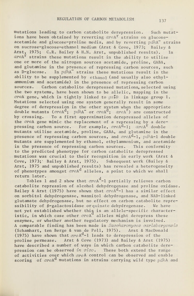 REGULATION OF CARBON METABOLISM 137 mutations leading to carbon catabolite derepression. Such mutat¬ ions have been obtained by reverting ave^ strains on glucose- ace tamide and glucose-proline media, and by reverting pdhPT strains on sucrose-glucose-ethanol medium (Arst & Cove, 1973; Bailey & Arst, 1975; C.R. Bailey & H.N. Arst, unpublished results). In avePj- strains these mutations result in the ability to utilise one or more of the nitrogen sources acetamide, proline, GABA, and glutamina in the presence of repressing carbon sources, such as D-glucose. In pdhk strains these mutations result in the ability to be supplemented by ethanol (and usually also ethyl- ammonium and acetamide) in the presence of repressing carbon sources. Carbon catabolite derepressed mutations, selected using the two systems, have been shown to be allelic, mapping in the cpeA gene, which is tightly linked to gatQ in linkage group I. Mutations selected using one system generally result in some degree of derepression in the other system when the appropriate double mutants (ereA^; pdhA~ or arek'^; arek^) are constructed by crossing. To a first approximation derepressed alleles of the cvek gene mimic the replacement of a repressing by a dere- pressing carbon source. For example, orek'^-1; arek^ double mutants utilise acetamide, proline, GABA, and glutamine in the presence of repressing carbon sources, and crek^-1, pdhk-1 double mutants are supplemented by ethanol, ethylammonium, and acetamide in the presence of repressing carbon sources. This conformity to the predicted phenotype for carbon catabolite derepressed mutations was crucial to their recognition in early work (Arst & Cove, 1973;' Bailey & Arst, 1975). Subsequent work (Bailey & Arst, 1975 and unpublished results) has revealed a heterogeneity of phenotypes amongst orek'^ alleles, a point to which we shall return later. ^ Tables 1 and 2 show that ovek -1 partially relieves carbon catabolite repression of alcohol dehydrogenase and proline oxidase. Bailey & Arst (1975) have shown that creA^-1 has a similar effect on sorbitol dehydrogenase, mannitol dehydrogenase, and NAD-linked glutamate dehydrogenase, but no effect on carbon catabolite repre- ssibility of 3-galactosidase or quinate dehydrogenase. We have not yet established whether thig is an allele-specific character¬ istic, in which case other ovek alleles might derepress these enzymes, or whether another regulatory mechanism is involved. A comparable finding has been made in Sacohavomyoes oartsbergensis (Schamhart, ten Berge & van de Poll, 1975). Arst & MacDonald (1975) have shown that ovek'^-l leads to derepression of the proline permease. Arst & Cove (1973) and Bailey & Arst (1975) have described a number of ways in which carbon catabolite dere¬ pression can be observed -in vivo. These both extend the range of activities over which стек control can be observed and enable scoring of cvek^ mutations in strains carrying wild type pdhk and