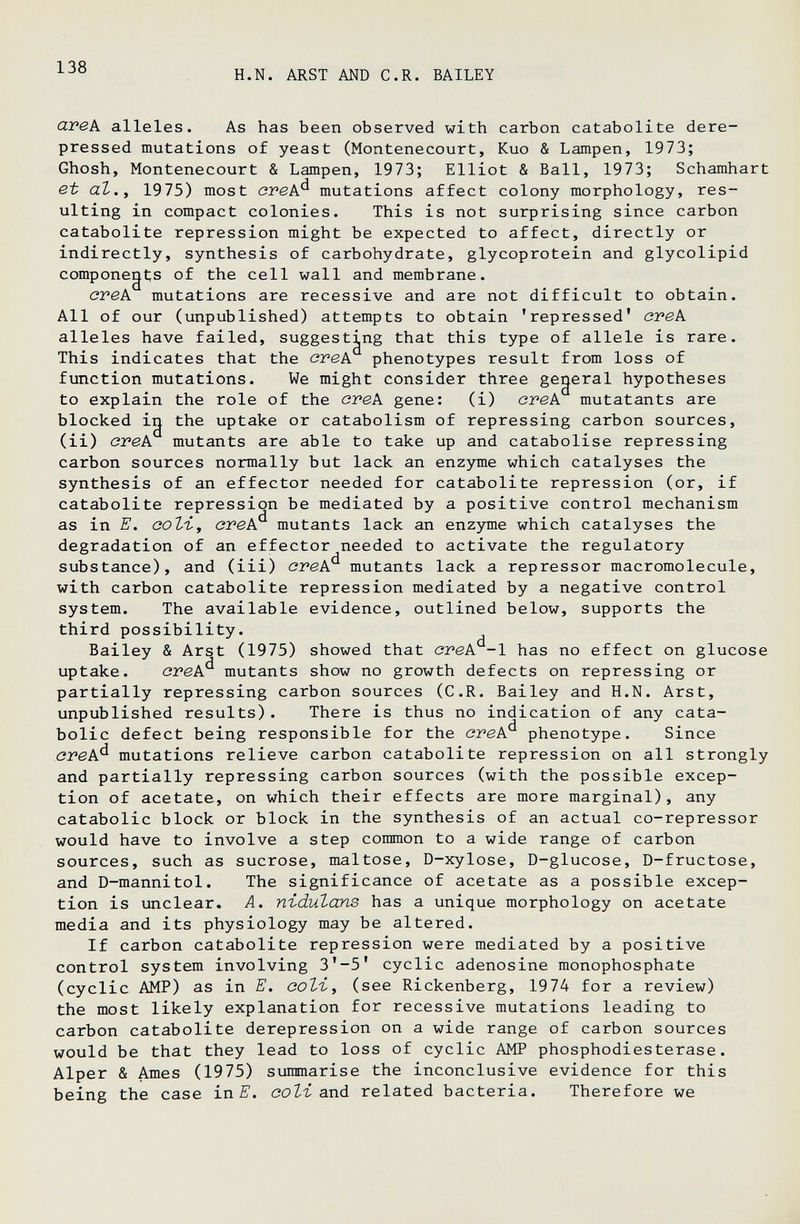 138 H.N. ARST AND C.R. BAILEY avek alleles. As has been observed with carbon catabolite dere- pressed mutations of yeast (Montenecourt, Kuo & Lampen, 1973; Ghosh, Montenecourt & Lampen, 1973; Elliot & Ball, 1973; Schamhart et аЪ.у 1975) most ovek^ mutations affect colony morphology, res¬ ulting in compact colonies. This is not surprising since carbon catabolite repression might be expected to affect, directly or indirectly, synthesis of carbohydrate, glycoprotein and glycolipid componegts of the cell wall and membrane. creA mutations are recessive and are not difficult to obtain. All of our (unpublished) attempts to obtain 'repressed' crek alleles have failed, suggesting that this type of allele is rare. This indicates that the cvek phenotypes result from loss of function mutations. We might consider three gegeral hypotheses to explain the role of the cvek gene: (i) ovek mutatants are blocked ig the uptake or catabolism of repressing carbon sources, (ii) cvek mutants are able to take up and catabolise repressing carbon sources normally but lack an enzyme which catalyses the synthesis of an effector needed for catabolite repression (or, if catabolite repression be mediated by a positive control mechanism as in E. воЪъ., стек^ mutants lack an enzyme which catalyses the degradation of an effector needed to activate the regulatory substance), and (iii) crek^ mutants lack a repressor macromolecule, with carbon catabolite repression mediated by a negative control system. The available evidence, outlined below, supports the third possibility. Bailey & Arst (1975) showed that cvek -1 has no effect on glucose uptake. cvek^ mutants show no growth defects on repressing or partially repressing carbon sources (C.R. Bailey and H.N. Arst, unpublished results). There is thus no indication of any cata- bolic defect being responsible for the cvek^ phenotype. Since cvek^ mutations relieve carbon catabolite repression on all strongly and partially repressing carbon sources (with the possible excep¬ tion of acetate, on which their effects are more marginal), any catabolic block or block in the synthesis of an actual co-repressor would have to involve a step common to a wide range of carbon sources, such as sucrose, maltose, D-xylose, D-glucose, D-fructose, and D-mannitol. The significance of acetate as a possible excep¬ tion is unclear. A. n-idutans has a unique morphology on acetate media and its physiology may be altered. If carbon catabolite repression were mediated by a positive control system involving 3*-5' cyclic adenosine monophosphate (cyclic AMP) as in E. соЪг^ (see Rickenberg, 1974 for a review) the most likely explanation for recessive mutations leading to carbon catabolite derepression on a wide range of carbon sources would be that they lead to loss of cyclic AMP phosphodiesterase. Alper & Ames (1975) summarise the inconclusive evidence for this being the case in ооЫ asià related bacteria. Therefore we