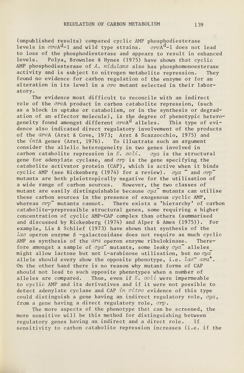 REGULATION OF CARBON METABOLISM 139 (unpublished results) compared cyclic AMP phosphodiesterase levels in cvek^-l and wild type strains. ovek^~l does not lead to loss of the phosphodiesterase and appears to result in enhanced levels. Polya, Brownlee & Hynes (1975) have shown that cyclic AMP phosphodiesterase of A, niduZans also has Phosphomonoesterase activity and is subject to nitrogen metabolite repression. They found no evidence for carbon regulation of the enzyme or for an alteration in its level in a ove mutant selected in their labor¬ atory. The evidence most difficult to reconcile with an indirect role of the cvek product in carbon catabolite repression, (such as a block in uptake or catabolism, or in the synthesis or degrad¬ ation of an effector molecule), is the degree of phenotypic hetero¬ geneity found amongst different crek^ alleles. This type of evi¬ dence also indicated direct regulatory involvement of the products of the отек (Arst & Cove, 1973; Arst & Scazzocchio, 1975) and the ъпЬк genes (Arst, 1976). To illustrate such an argument consider the allelic heterogeneity in two genes involved in carbon catabolite repression in E. соЪъ. aya is the structural gene for adenylate cyclase, and cvp is the gene specifying the catabolite activator protein (CAP), which is active when it binds cyclic AMP (see Rickenberg (1974) for a review), cya ~ and ovp~ mutants are both pleiotropically negative for the utilisation of a wide range of carbon sources. However, the two classes of mutant are easily distinguishable because cya mutants can utilise these carbon sources in the presence of exogenous cyclic AMP, whereas cvp~ mutants cannot. There exists a 'hierarchy' of carbon catabolite-prepressible structural genes, some requiring a higher concentration of cyclic AMP-CAP complex than others (summarised and discussed by Rickenberg (1974) and Alper & Ames (1975)). For example. Lis & Schlief (1973) have shown that synthesis of the lac Operon enzyme ß -galactosidase does not require as much cyclic AMP as synthesis of the OJ'a operon enzyme ribulokinase. There¬ fore amongst a sample of oya~ mutants, some leaky cya~ alleles might allow lactose but not L-arabinose utilisation, but no cya allele should every show the opposite phenotype, i.e. Ъас~ avd^. On the other hand there is no reason why mutant forms of CAP should not lead to such opposite phenotypes when a number of alleles are compared. Thus, even if E. coli- were impermeable to cyclic AMP and its derivatives and if it were not possible to detect adenylate cyclase and CAP гп vitvo evidence of this type could distinguish a gene having an indirect regulatory role, cya, from a gene having a direct regulatory role, crp. The more aspects of the phenotype that can be screened, the more sensitive will be this method for distinguishing between regulatory genes having an indirect and a direct role. If sensitivity to carbon catabolite repression increases (i.e. if the