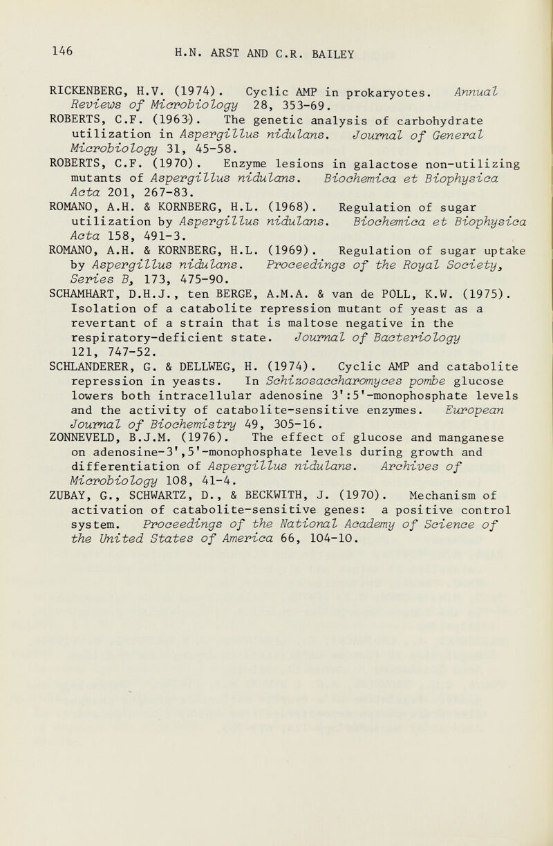 1-^6 H.N. ARST AND C.R. BAILEY RICKENBERG, H.V. (1974). Cyclic AMP in prokaryotes. АпписсЪ Reviews of Microbiology 28, 353-69. ROBERTS, C.F. (1963). The genetic analysis of carbohydrate utilization in Aspergillus nidulans. Journal of General Microbiology 31, 45-58. ROBERTS, C.F. (19 70). Enzyme lesions in galactose non-utilizing mutants of Aspergillus nidulans. Biochemica et Biophysica Acta 201, 267-83. ROMANO, A.H. & KORNBERG, H.L. (1968). Regulation of sugar utilization by Aspergillus nidulans. Biochemica et Biophysica Acta 158, 491-3. ROMANO, A.H. & KORNBERG, H.L. (1969). Regulation of sugar uptake by Aspergillus nidulans. Proceedings of the Royal Society^ Series B^ 173, 475-90. SCHAMHART, D.H.J. , ten BERGE, A.M.A. & van de POLL, K.W. (1975). Isolation of a catabolite repression mutant of yeast as a revertant of a strain that is maltose negative in the respiratory-deficient state. Journal of Bacteriology 121, lM-52. SCHLANDERER, G. & DELLWEG, H. (1974). Cyclic AMP and catabolite repression in yeasts. In Schizosaccharomyces pombe glucose lowers both intracellular adenosine 3*:5'-monophosphate levels and the activity of catabolite-sensitive enzymes. European Journal of Biochemistry 49, 305-16. ZONNEVELD, B.J.M. (1976). The effect of glucose and manganese on adenosine-3',5'-monophosphate levels during growth and differentiation of Aspergillus nidulans. Archives of Microbiology 108, 41-4. ZUBAY, G., SCHWARTZ, D., & BECKWITH, J. (1970). Mechanism of activation of catabolite-sensitive genes: a positive control system. Proceedings of the National Academy of Science of the United States of America 66, 104-10.