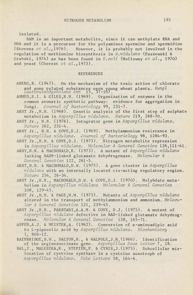 NITROGEN METABOLISM 193 isolated. SAM is an important metabolite, since it can methylate RNA and DNA and it is a precursor for the polyamines spermine and spermidine (Stevens et aZ.jl976). However, it is probably not involved in the regulation of methionine biosynthesis in A.n-idulans (Paszewski & Grabski, 1974) as has been found in Е.аоЪъ (Holloway et dt.^ 1970) and yeast (Cherest et аЪ.з1912)). REFERENCES ABERG,В. (1947). On the mechanism of the toxic action of chlorate and some related substances upon young wheat plants. Kungt Lautbrukshôgskolans Ann 15, 37-107. AHMED,S.I. & GILES,N.H. (1969). Organization of enzymes in the common aromatic synthetic pathway: evidence for aggregation in fungi. Journal of Baoteviology 99, 231-7. ARST Jr.,H.N. (1968). Genetic analysis of the first step of sulphate metabolism in Aspergillus nidulans. Nature 219, 268-70. ARST Jr., H.N. (1976). Integrator gene i.ri Aspergillus nidulans. Nature 262, 231-4. ARST Jr., H.N. & COVE,D.J. (1969). Methylammonium resistance in Aspergillus nidulans. Journal of Bacteriology 98, 1284-93. ARST Jr.,H.N. & COVE,D.J. (1973). Nitrogen metabolite repression in Aspergillus nidulans. Molecular & General Genetics 126,111-41. ARST,H.N. & MACDONALD,K. (1973). A mutant of Aspergillus nidulans lacking NADP-linked glutamate dehydrogenase. Molecular' S. General Genetics 122, 261-5. ARST,H.N. & MACDONALD,D.W. (1975). A gene cluster xn Aspergillus nidulans with an internally located cis-acting regulatory region. Nature 254, 26-34. ARST Jr.,H.N., MACDONALD,D.W. & COVE,D.J. (1970). Molybdate meta¬ bolism in Aspergillus nidulans Molecular & General Genetics 108, 129-45. ARST Jr.,H.N. & PAGE,M.M. (1973). Mutants of Aspergillus nidulans altered in the transport of methylammonium and ammonium. Molecu¬ lar & General Genetics 121, 239-45. ARST Jr.,H.N., PARBTANI,A.A.M. & COVE, D.J, (1975). A mutant of Aspergillus nidulans defective in NAD-linked glutamate dehydrog¬ enase. Molecular & General Genetics 138, 165-71. ASPEN,A.J. & MEISTER,A. (1962). Conversion of a-aminoadipic acid to L-pipecolic acid by Aspergillus nidulans. Biochemistry 1, 606-12. BAINBRIDGE,B.W., DALT0N,H., & WALPOLE,J.H.(1966). Identification of the arginosuccinase gene. Aspergillus News Letter 7, 18. BAL,J., MALESZKA,R., STEPIEN,P. & CYBIS,J.(1975). Subcellular mis- location of cysteine synthase in a cysteine auxotroph of Aspergillus nidulans. Febs Letters 58, 164-6.