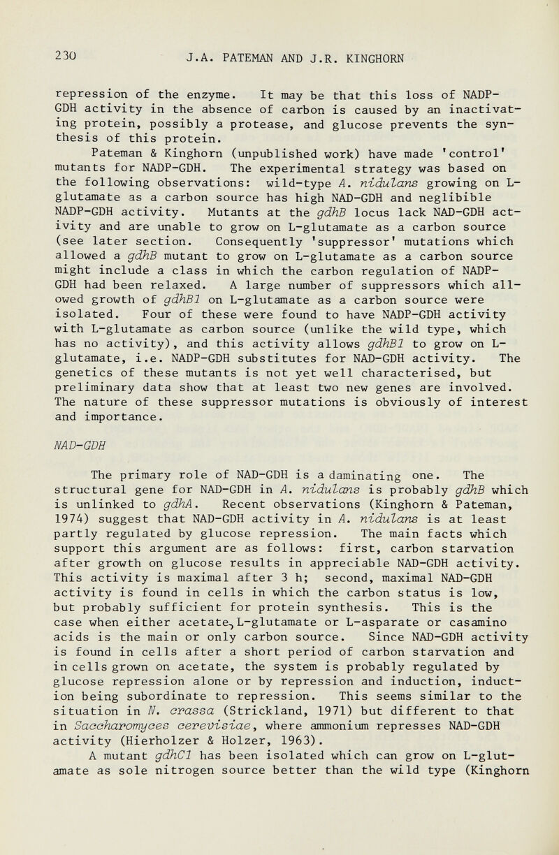 ■1 230 J.A. PATEMAN AND J.R. KINGHORN repression of the enzyme. It may be that this loss of NADP- GDH activity in the absence of carbon is caused by an inactivat¬ ing protein, possibly a protease, and glucose prevents the syn¬ thesis of this protein. Pateman & Kinghorn (unpublished work) have made 'control' mutants for NADP-GDH. The experimental strategy was based on the following observations: wild-type A. nidutans growing on L- glutamate as a carbon source has high NAD-GDH and neglibible NADP-GDH activity. Mutants at the gdhB locus lack NAD-GDH act¬ ivity and are unable to grow on L-glutamate as a carbon source (see later section. Consequently 'suppressor' mutations which allowed a gdhB mutant to grow on L-glutamate as a carbon source might include a class in which the carbon regulation of NADP- GDH had been relaxed. A large number of suppressors which all¬ owed growth of gdhBl on L-glutamate as a carbon source were isolated. Four of these were found to have NADP-GDH activity with L-glutamate as carbon source (unlike the wild type, which has no activity), and this activity allows gdhBl to grow on L- glutamate, i.e. NADP-GDH substitutes for NAD-GDH activity. The genetics of these mutants is not yet well characterised, but preliminary data show that at least two new genes are involved. The nature of these suppressor mutations is obviously of interest and importance. MD-GDH The primary role of NAD-GDH is a daminating one. The structural gene for NAD-GDH in A. nidutans is probably gdhB which is unlinked to gdhA. Recent observations (Kinghorn & Pateman, 1974) suggest that NAD-GDH activity in A. nidutans is at least partly regulated by glucose repression. The main facts which support this argtiment are as follows: first, carbon starvation after growth on glucose results in appreciable NAD-GDH activity. This activity is maximal after 3 h; second, maximal NAD-GDH activity is found in cells in which the carbon status is low, but probably sufficient for protein synthesis. This is the case when either acetate^L-glutamate or L-asparate or casamino acids is the main or only carbon source. Since NAD-GDH activity is found in cells after a short period of carbon starvation and in cells grown on acetate, the system is probably regulated by glucose repression alone or by repression and induction, induct¬ ion being subordinate to repression. This seems similar to the situation in N. crassa (Strickland, 1971) but different to that in Saaaharomyces aevevisiae, where ammonium represses NAD-GDH activity (Hierholzer & Holzer, 1963) . A mutant gdhCl has been isolated which can grow on L-glut- amate as sole nitrogen source better than the wild type (Kinghorn