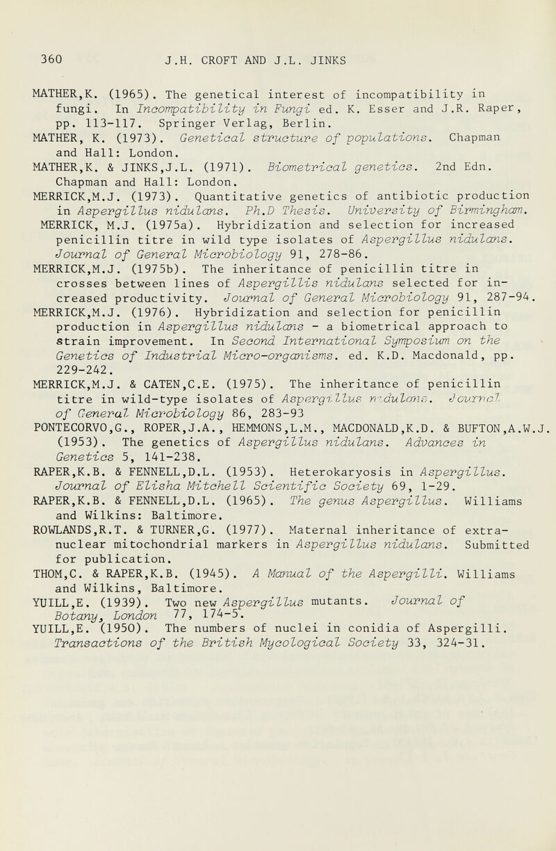 360 J,H. CROFT AND J.L. JINKS MATHER,K. (1965). The genetical interest of incompatibility in fungi. In Ineompat'ibïl'ity -in Fungi, ed. К. Esser and J.R. Rap er, pp. 113-117. Springer Verlag, Berlin. MATHER, K. (1973). Geneti-cal structure of populations. Chapman and Hall: London. MATHER,K. & JINKS,J.L. (1971). Biometrioat genetics. 2nd Edn. Chapman and Hall: London. MERRICK,M.J. (1973). Quantitative genetics of antibiotic production in Aspergillus nidulans. Ph.D Thesis. University of Birmingham. MERRICK, M.J. (1975a). Hybridization and selection for increased penicillin titre in wild type isolates of Aspergillus nidulans. Journal of General Microbiology 91, 278-86. MERRICK,M.J. (1975b). The inheritance of penicillin titre in crosses between lines of Aspergillis nidulans selected for in¬ creased productivity. Journal of General Microbiology 91, 287-94. MERRICK,M.J. (1976). Hybridization and selection for penicillin production in Aspergillus nidulans - a biometrical approach to strain improvement. In Second International Symposium on the Genetics of Industrial Micro-organisms, ed. K.D. Macdonald, pp. 229-242. MERRICK,M.J. & CATEN,C.E. (1975). The inheritance of penicillin titre in wild-type isolates of Aspergillus mdulans. Journal of General Microbiology 86, 283-93^ PONTECORVO,G., ROPER,J.A., HEMMONS,L.M., MACDONALD,K.D. & BUFTON,A.W.J. (1953). The genetics of Aspergillus nidulans. Advances in Genetics 5, 141-238. RAPER,K.B. & FENNELL,D.L. (1953). Heterokaryosis in Aspergillus. Journal of Elisha Mitchell Scientific Society 69, 1-29. RAPER,K.B. & FENNELL,D.L. (1965). The genus Aspergillus. Williams and Wilkins: Baltimore. ROWLANDS,R.T. & TURNER,G. (1977). Maternal inheritance of extra- nuclear mitochondrial markers in Aspergillus nidulans. Submitted for publication. THOM,C. & RAPER,K.B. (1945). A Manual of the Aspergilli. Williams and Wilkins, Baltimore. YUILL,E. (1939). T\jo ne.-w Aspergillus vantants. Journal of Botany3 London Ili 174-5. YUILL,E. (1950). The numbers of nuclei in conidia of Aspergilli. Transactions of the British Mycological Society 33, 324-31.