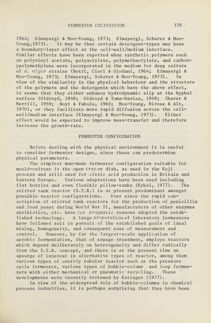 FERMENTER CULTIVATION 379 1964; Elmayergi 8e Moo-Young, 1973; Elmayergi, Scharer & Moo- Young, 1973). It may be that certain detergent-types may have a boundary-layer effect at the cell-wall/medium interface. Similar effects have been reported when synthetic polymers such as polyvinyl acetate, polyacrylate, polymethacrylate, and carbox- ypolymethylene were incorporated in the medium for deep culture of A. ni-gev strains (Botri, Cieri & Giodani, 1964; Elmayergi & Moo-Young, 1973; Elmayergi, Scharer & Moo-Young, 1973). In view of the similarity in the physical behaviour and the structure of the polymers and the detergents which have the above effect, it seems that they either enhance hydrodynamic slip at the hyphal surface (Oldroyd, 1949; Oldroyd & Toms-Davies, 1949; Shaver & Merrill, 1959; Hoyt & Fabula, 1965; Moo-Young, Hirose & Alt, 1970), or they facilitate more rapid diffusion across the cell- wall/medium interface (Elmayergi & Moo-Young, 1973). Either effect would be expected to improve mass-transfer and therefore increase the growth-rate. FERMENTER CONFIGURATION Before dealing with the physical environment it is useful to consider fermenter designs, since these can predetermine physical parameters. The simplest man-made fermenter configuration suitable for mould-culture is the open tray or dish, as used in the Koji process and still used for citric acid production in Britain and Eastern Europe. Various adaptations have been used including flat bottles and even flexible pillow-tanks (Kybal, 1977). The stirred tank reactor (S.T.R.) is at present predominant amongst possible reactor configurations. Ever since the rapid con¬ scription of stirred tank reactors for the production of penicillin and food yeast during World War II, manufacturers of other enzymes antibiotics, etc. have tor pragmatic reasons adopted the estab¬ lished technology. A large proporation of laboratory fermenters have followed suit in pursuit of the established goals of ideal mixing, homogeneity, and consequent ease of measurement and control. However, by far the largest-scale application of aerobic fermentation, that of sewage treatment, employs reactors which depend deliberately on heterogeneity and differ radically from the S.T.R. concept, and there is at the present time an upsurge of interest in alternative types of reactor, among them various types of overtly tubular reactor such as the pressure cycle fermenter, various types of bubble-colimin and loop fermen¬ ters with either mechanical or pneumatic recycling. These developments were recently reviewed by Katinger (1977). In view of the widespread role of bubble-columns in chemical process industries, it is perhaps surprising that they have been