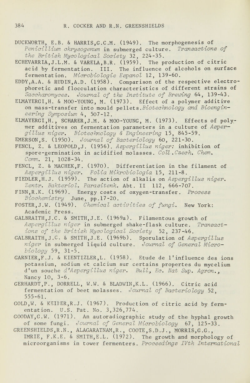 384 R. COCKER AND R.N. GREENSHIELDS DUCKWORTH, E.B. & HARRIS,G.С.M. (1949). The morphogenesis of Venieilliim ehrysogenum in submerged culture. Transactions of the British Mycologieal Society 32, 224-35. ECHEVARRIA,J.L.M. & VARELA,В.R. (1959K The production of citric acid by fermentation. III. The influence of alcohols on surface fermentation. Microbiologie Español 12, 139-60. EDDY,A.A. & RUDIN,A.D. (1958). Comparison of the respective electro- phoretic and flocculation characteristics of different strains of Sac charomyces. Journal of the Institute of Brewing 64, 139-43. ELMAYERGI,H. & MOO-YOUNG, M. (1973). Effect of a polymer additive on mass-transfer into mould •ç&We.ts .Biotechnology and Bioengin¬ eering Symposium 4, 507-12. ELMAYERGI,H., SCHARER,J.M. & MOO-YOUNG, M. (1973). Effects of poly¬ mer additives on fermentation parameters in a culture of Asper¬ gillus niger. Biotechnology & Engineering 15, 845-59. EMERSON,S. (1950). Jobœnal of Bacteriology 60, 221-30. FENCL, Z. & LEOPOLD,J. (1956). Aspergillus niger: inhibition of spore-germination in acidified molasses. Coll .Czech, Chem. Comm. 21, 1028-34. FENCL, Z. & MACHEKjF. (1970). Differentiation in the filament of Aspergillus niger. Folia Mikrobiologia 15, 211-8. FIEDLER,H.J. (1959). The action of alkalis on Aspergillus niger, Zentr. Bakteriol. Parasitenk. Abt. II 112, 666-707. FINN,R.K. (1969). Energy costs of oxygen-transfer. Process Biochemistry June, pp.17-20. FOSTER,J.W. (1949). Chemical activities of fungi. New York: Academic Press. GALBRAITH,J.C. & SMITH,J.E. (1969a). Filamentous growth of Aspergillus niger in submerged shake-flask culture. Transact¬ ions of the British Mycologieal Society 52, 237-46. GALBRAITH,J .C. & SMITH,J.E. (1969b). Sporulation of Aspergillus niger in submerged liquid culture. Journal of General Micro¬ biology 59, 31-5. GARNIER,F.J. & KIENTIZLER,L. (1958). Etude de l'influence des ions potassium, sodium et calcium sur certains propertes du mycelium d'un souche d'Aspergillus niger. Bull^ Ec. Nat Sup. Agron.^ Nancy 10, 3-6. GERHARDT,?., DORRELL, W.W. & BLADWIN,K.L. (1966). Citric acid fermentation of beet molasses. Journal of Bacteriology 52, 555-61. GOLD,W. & KEII:ER,R.J. (1967). Production of citric acid by ferm¬ entation. U.S. Pat. No. 3,326,774. GOODAY,G.W. (1971). An autoradiographic study of the hyphal growth of some fungi. Journal of General Microbiology 67, 125-33. GREENSHIELDS,R.N., ALAGARATNAM,R., COOTE,S.D.J., MORRIS,G.G., IMRIE, F.K.E. & SMITH,E.L. (1972). The growth and morphology of microorganisms in tower fermenters. Proceedings IVth International