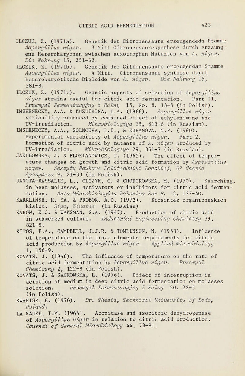 CITRIC ACID FERMENTATION 423 ILCZUK, Z. (1971a). Genetik der Citronensaure erzeugendedn Stamme Aspergillus nigev. 3 Mitt Citronensauresynthese durch erzaung- ene Heterokaryonen swischen auxotrophen Mutanten von A. niger. Di-e Nahrung 15, 251-62. ILCZUK, Z. (1971b). Genetik der Citronensaure erzeugendan Stamme As'pevgi-ZZus nigev. 4 Mitt. Citronensaure synthèse durch heterokaryotische Diploide von A. niger. Di-e Nahrung 15, 381-8. ILCZUK, Z. (1971c). Genetic aspects of selection of Aspergiltus niger strains useful for citric acid fermentation. Part II. Przemysl Fermentaayjny i Rolny 15, No. 8, 13-8 (in Polish). IMSHENECKY, A.A. & KUZUIRINA, L.A. (1966). Aspergillus niger variability produced by combined effect of ethylenimine and UV-irradiation. Mikrobiologiya 35, 813-6 (in Russian). IMSHENECKY, A.A., SOLNCEVA, L.I., & EURANOVA, N.F. (1960). Experimental variability of Aspergillus niger. Part 2. Formation of citric acid by mutants of A. niger produced by UV-irradiation. Mikrobiologiya 29, 351-7 (in Russian). JAKUBOWSKA, J. & FLORIANOWICZ, T. (1965). The effect of temper¬ ature changes on growth and citric acid formation by Aspergillus niger. Zeszyty Naukowe Tolitechniki Lodzkiej^ 67 Chemia Apozywoza 9, 21-33 (in Polish). JANOTA-BASSALIK, L., OLCZYK, C. & CHODOROWSKA, M. (1970). Searching, in beet molasses, activators or inhibitors for citric acid fermen¬ tation. Acta Microbiologica Polonica Ser В. 2, 137-40. KARKLINSH, R. YA. & PROBOK, A.D. (1972). Biosintez organicheskich kislot. Riga, Zinatne (in Russian) KAROW, E.О. & WAKSMAN, S.A. (1947). Production of citric acid in submerged culture. Industrial Engineering Chemistry 39, 821-5. KITOS, P.A., CAMPBELL, J.J.R. & TOMLINSON, N. (1953). Influence of temperature on the trace elements requirements for citric acid production by Aspergillus niger. Applied Microbiology 1, 156-9. KOVATS, J. (1946). The influence of temperature on the rate of citric acid fermentation by Aspergillus niger. Frzemyzl Chemiezny 2, 122-8 (in Polish). KOVATS, J. & SACKOWSKA, L. (1976). Effect of interruption in aeration of medium in deep citric acid fermentation on molasses solution. Przemysl Fermentacyjny i Rolny 20, 22-5 (in Polish). KWAPISZ, E. (1976). Dr. Thesis, Technical University of Lodz, Poland. LA NAUZE, I.M. (1966). Aconitase and isocitric dehydrogenase of Aspergillus niger in relation to citric acid production. Journal of General Microbiology 44, 73-81.