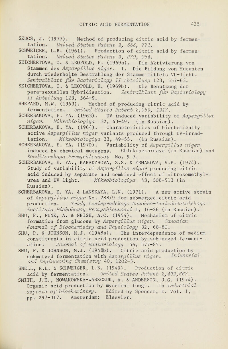 CITRIC ACID FERMENTATION 425 SZUCS, J. (1977). Method of producing citric acid by fermen¬ tation. United States Patent 2, 353j 771. SCHWEIGER, L.B. (1961). Production of citric acid by fermen¬ tation. United States Patent 2^ 970^ 084. SEICHERTOVA, 0. & LEOPOLD, H. (1969a). Die Aktivierung von Stammen des Aspergillus niger, I. Die Bildung von Mutanten durch wiederholte Bestrahlung der Stamme mittels VU-licht. Zentvalhlatt für Bacteriology II Abteilung 123, 557-63. SEICHERTOVA, 0. & LEOPOLD, H. (1969b). Die Benutzung der para-sexuallen Hybridisation. Zentralblatt fur Bacteriology II Abteilung 123, 564-9. SHEPARD, M.W. (1963). Method of producing citric acid by fermentation. United States Patent 3j083j 1217. SCHERBAKOVA, E. YA. (1963). UV induced variability of Aspergillus niger. Mikrobiologiya 32, 43-49. (in Russian). SCHERBAKOVA, E. YA. (1964). Characteristics of biochemically active Aspergillus niger variants produced through UV-irrad- iation. Mikrobiologiya 33, 49-55. (in Russian). SCHERBAKOVA, E. YA. (1970). Variability of Aspergillus niger induced by chemical mutagens. Chlekopekarnaya (in Russian) and Konditerskaya Promyshlennost No. 9 7. SCHERBAKOVA, E. YA., KARADZHOVA, Z.S. & ERMAKOVA, V.P. (1974). Study of variability of Aspergillus niger producing citric acid induced by separate and combined effect of nitrozomethyl- urea and UV light. Mikrobiologiya 43, 508-513 (in Russian). SCHERBAKOVA, E. YA. & LANSKAYA, L.N. (1971). A new active strain of Aspergillus niger No. 288/9 for submerged citric acid production. Trudy Leningradskogo Nauchno-Issledovatelskogo instituta Pishahevoy Promyshlennosti 1, 16-26 (in Russian). SHU, p., FUNK, A. & NEISH, A.C. (1954). Mechanism of citric formation from glucose by Aspergillus niger. Canadian Journal of Biochemistry and Physiology 32, 68-80. SHU, p. & JOHNSON, M.J. (1948a). The interdependence of medium constituents in citric acid production by submerged ferment¬ ation. Journal of Bacteriology 56, 577-85. SHU, p. & JOHNSON, M.J. (1948b). Citric acid production by submerged fermentation with Aspergillus niger. Industrbal and Engineering Chemistry 40, 1202-5. SNELL, R.L. & SCHWEIGER, L.B. (1949). Production of citric acid by fermentation. United States Patent 2^492^667. SMITH, J.E., NOWAKOWSKA-WASZCZUK, A. & ANDERSON, J.G. (1974). Organic acid production by mycelial fungi. In Industrial aspects of biochemistry . Edited by Spencer, E. Vol. 1, •: pp. 297-317. Amsterdam: Elsevier.