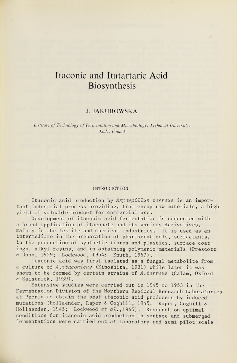 Itaconic and Itatartaric Acid Biosynthesis J. JAKUBOWSKA Institute of Technology of Fermentation and Microbiology, Technical University, ■Lodz, Poland INTRODUCTION Itaconic acid production by Aspergillus terveus is an impor¬ tant industrial process providing, from cheap raw materials, a high yield of valuable product for commercial use. Development of itaconic acid fermentation is connected with a broad application of itaconate and its various derivatives, mainly in the textile and chemical industries. It is used as an intermediate in the preparation of pharmaceuticals, surfactants, in the production of synthetic fibres and plastics, surface coat¬ ings, alkyl resins, and in obtaining polymeric materials (Prescott & Dunn, 1959; Lockwood, 1954; Knuth, 1967). Itaconic acid was first isolated as a fungal metabolite from a culture of A.-itaconicus (Kinoshita, 1931) while later it was shown to be formed by certain strains of A .teweus (Calam, Oxford & Raistrick, 1939) . Extensive studies were carried out in 1945 to 1953 in the Fermentation Division of the Northern Regional Research Laboratories at Peoria to obtain the best itaconic acid producers by induced mutations (Hollaender, Raper & Coghill, 1945; Raper, Coghill & Hollaender, 1945; Lockwood et aZ..jl945). Research on optimal conditions for itaconic acid production in surface and submerged fermentations were carried out at laboratory and semi pilot scale