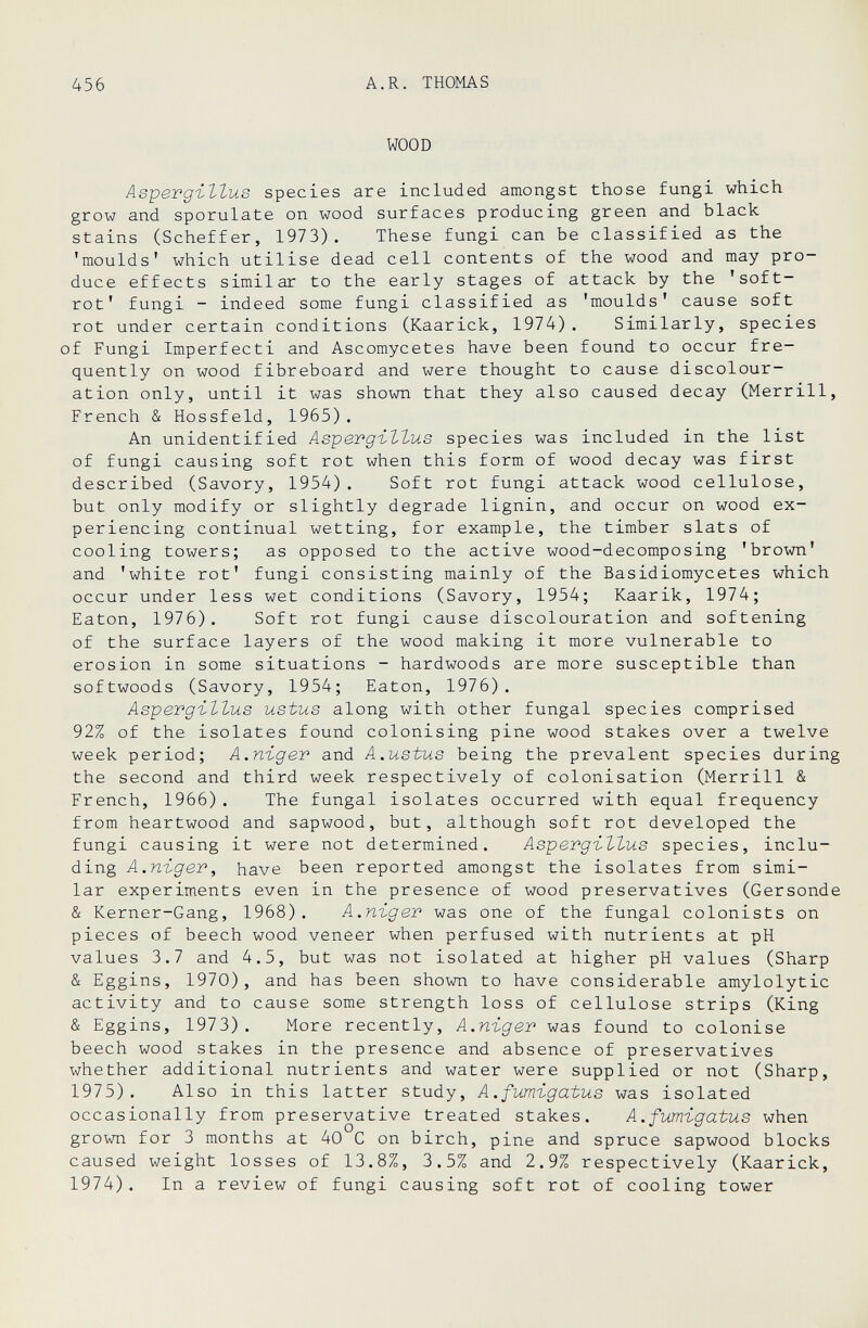 456 A.R. THOMAS WOOD АеретдъЪЪив species are included amongst those fungi which grow and sporulate on wood surfaces producing green and black stains (Scheffer, 1973). These fungi can be classified as the 'moulds' which utilise dead cell contents of the wood and may pro¬ duce effects similar to the early stages of attack by the 'soft- rot' fungi - indeed some fungi classified as 'moulds' cause soft rot under certain conditions (Kaarick, 1974). Similarly, species of Fungi Imperfecti and Ascomycetes have been found to occur fre¬ quently on wood fibreboard and were thought to cause discolour¬ ation only, until it was shown that they also caused decay (Merrill, French & Hossfeld, 1965). An unidentified Aspergi-ttus species was included in the list of fungi causing soft rot when this form of wood decay was first described (Savory, 1954). Soft rot fungi attack wood cellulose, but only modify or slightly degrade lignin, and occur on wood ex¬ periencing continual wetting, for example, the timber slats of cooling towers; as opposed to the active wood-decomposing 'brown' and 'white rot' fungi consisting mainly of the Basidiomycetes which occur under less wet conditions (Savory, 1954; Kaarik, 1974; Eaton, 1976). Soft rot fungi cause discolouration and softening of the surface layers of the wood making it more vulnerable to erosion in some situations - hardwoods are more susceptible than softwoods (Savory, 1954; Eaton, 1976). AspergilZus ustus along with other fungal species comprised 92% of the isolates found colonising pine wood stakes over a twelve week period; А.пгдег and A.ustus being the prevalent species during the second and third week respectively of colonisation (Merrill & French, 1966). The fungal isolates occurred with equal frequency from heartwood and sapwood, but, although soft rot developed the fungi causing it were not determined. Aspergillus species, inclu¬ ding А.пгдег, have been reported amongst the isolates from simi¬ lar experiments even in the presence of wood preservatives (Gersonde & Kerner-Gang, 1968). А.пъдет was one of the fungal colonists on pieces of beech wood veneer when perfused with nutrients at pH values 3.7 and 4.5, but was not isolated at higher pH values (Sharp & Eggins, 1970), and has been shown to have considerable amylolytic activity and to cause some strength loss of cellulose strips (King & Eggins, 1973). More recently, A.niger was found to colonise beech wood stakes in the presence and absence of preservatives whether additional nutrients and water were supplied or not (Sharp, 1975). Also in this latter study, A.fumigatus was isolated occasionally from preservative treated stakes. A.fumigatus when grown for 3 months at 40 С on birch, pine and spruce sapwood blocks caused weight losses of 13.8%, 3.5% and 2.9% respectively (Kaarick, 1974). In a review of fungi causing soft rot of cooling tower