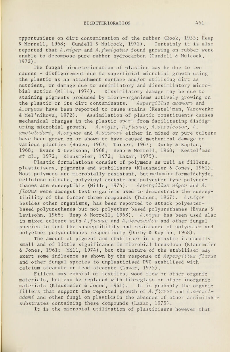 BIODETERIORATION 461 opportunists on dirt contamination of the rubber (Rook, 1955; Heap & Morrell, 1968; Cundell & Mulcock, 1972). Certainly it is also reported that A.nïger and A.fumigatus found growing on rubber were unable to decompose pure rubber hydrocarbon (Cundell & Mulcock, 1972) . The fungal biodeterioration of plastics may be due to two causes - disfigurement due to superficial microbial growth using the plastic as an attachment surface and/or utilising dirt as nutrient, or damage due to assimilatory and disssimilatory micro¬ bial action (Mills, 1974). Dissimilatory damage may be due to staining pigments produced by micro-organisms actively growing on the plastic or its dirt contaminants. Aspergillus awamori and A.oryzae have been reported to cause stains (Kestel'man, Yarovenko & Mel'nikova, 1972). Assimilation of plastic constituents causes mechanical changes in the plastic apart from facilitating disfig¬ uring microbial growth. А.пъдег^ A.ftavus^ A.versicolor^ A. amst elodarvi J A.oryzae and A.awamori either in mixed or pure culture have been grown on or shown to have caused mechanical damage to various plastics (Hazeu, 1967; Turner, 1967; Darby & Kaplan, 1968; Evans & Levisohn, 1968; Heap & Morrell, 1968; Kestel'man et аЪ.^ 1972; Klausmeier, 1972; Lazar, 1975). Plastic formulations consist of polymers as well as fillers, plasticisers, pigments and stabilisers (Klausmeier & Jones, 1961). Most polymers are microbially resistant, but melamine formaldehyde, cellulose nitrate, polyvinyl acetate and polyester type polyure- thanes are susceptible (Mills, 1974). Aspergillus niger and A. flavus were amongst test organisms used to demonstrate the suscep¬ tibility of the former three compounds (Turner, 1967) . A.niger besides other organisms, has been reported to attack polyester- based polyurethanes but not polyether-based polyurethanes (Evans & Levisohn, 1968; Heap & Morrell, 1968). A.niger has been used also in mixed culture with A.flavus and A.versicolor and other fungal species to test the susceptibility and resistance of polyester and polyether polyurethanes respectively (Darby & Kaplan, 1968) . The amount of pigment and stabiliser in a plastic is usually small and of little significance in microbial breakdown (Klausmeier & Jones, 1961; Mill, 1974), but the nature of the stabiliser may exert some influence as shown by the response of Aspergillus flavus and other fungal species to unplasticised PVC stabilised with calcium stearate or lead stearate (Lazar, 1975). Fillers may consist of textiles, wood flow or other organic materials, but can be replaced with fibreglass or other inorganic materials (Klausmeier & Jones, 1961). It is probably the organic fillers that support the reported growth of A.flavus and A.amstel- odami and other fungi on plastics in the absence of other assimilable substrates containing these compounds (Lazar, 1975). It is the microbial utilization of plasticisers however that