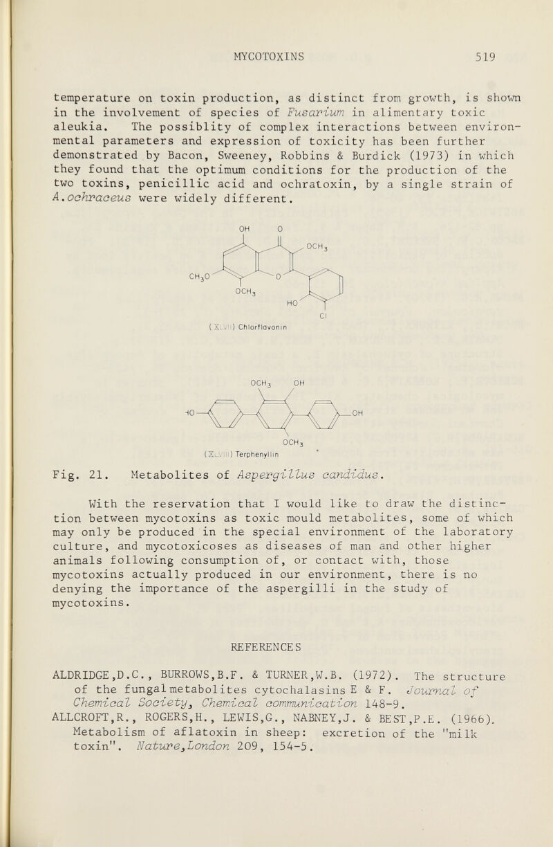 MYCOTOXINS 519 temperature on toxin production, as distinct from growth, is shown in the involvement of species of Fusarium in alimentary toxic aleukia. The possiblity of complex interactions between environ¬ mental parameters and expression of toxicity has been further demonstrated by Bacon, Sweeney, Robbins & Burdick (1973) in which they found that the optimum conditions for the production of the two toxins, penicillic acid and ochratoxin, by a single strain of A.ochraceus were widely different. OH 0 {XLvn) Chlorflavonin (XlVIH) Terphenyllin Fig. 21. Metabolites of Aspergillus Candidus. With the reservation that I would like to draw the distinc¬ tion between mycotoxins as toxic mould metabolites, some of which may only be produced in the special environment of the laboratory culture, and mycotoxicoses as diseases of man and other higher animals following consumption of, or contact with, those mycotoxins actually produced in our environment, there is no denying the importance of the aspergini in the study of mycotoxins. REFERENCES ALDRIDGE,D.C. , BURROWS,B.F. & TURNER,W.B. (1972). The structure of the fungal metabolites cytochalasins E & F. Journal of Chemical Society^ Chemtical communication 148-9. ALLCROFT,R., ROGERS,H., LEWIS,G., NABNEY,J. & BEST,P.E. (1966). Metabolism of aflatoxin in sheep: excretion of the milk toxin. Natiwe^London 209, 154-5.