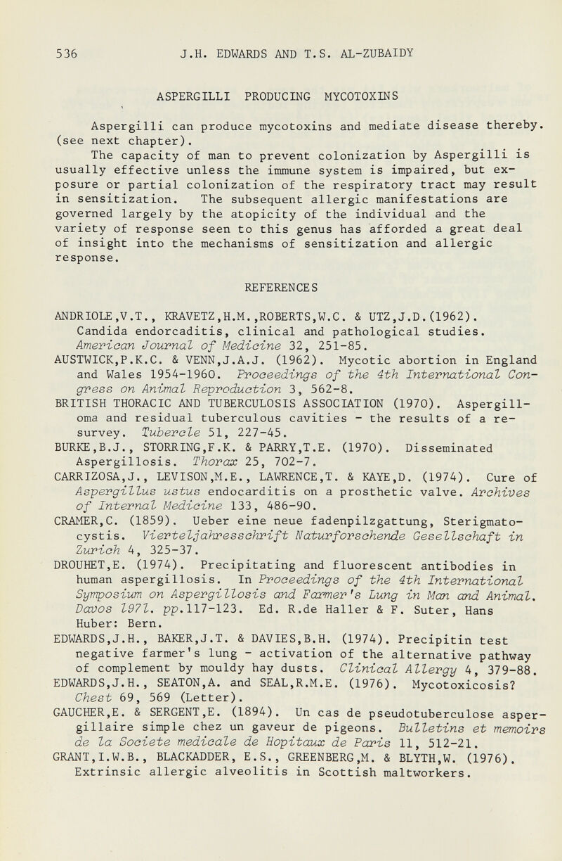 536 J.H. EDWARDS AND T.S. AL-ZUBAIDY ASPERGILLI PRODUCING MYCOTOXINS « Aspergilli can produce mycotoxins and mediate disease thereby, (see next chapter). The capacity of man to prevent colonization by Aspergilli is usually effective unless the immune system is impaired, but ex¬ posure or partial colonization of the respiratory tract may result in sensitization. The subsequent allergic manifestations are governed largely by the atopicity of the individual and the variety of response seen to this genus has afforded a great deal of insight into the mechanisms of sensitization and allergic response. REFERENCES ANDRIOLE.V.T., KRAVETZ,H.M.»ROBERTS,W.С. & UTZ,J.D.(1962). Candida endorcaditis, clinical and pathological studies. American Journal of Medicine 32, 251-85. AUSTWICKjP.K.C. & VENN,J.A.J. (1962). Mycotic abortion in England and Wales 1954-1960. Proceedings of the 4th International Con¬ gress on Animal Reproduction 3, 562-8. BRITISH THORACIC AND TUBERCULOSIS ASSOCIATION (1970). Aspergill- oma and residual tuberculous cavities - the results of a re- survey. Tubercle 51, 227-45. BURKE,B.J., STORRING,F.K. & PARRY,Т.Е. (1970). Disseminated Aspergillosis. Thorax 25, lQl-1. CARRIZOSA,J., LEVISON,M.E., LAWRENCE,T. & KAYE,D. (1974). Cure of Aspergillus ustus endocarditis on a prosthetic valve. Archives of Internal Medicine 133, 486-90. CRAMER,C. (1859). Ueber eine neue fadenpilzgattung, Sterigmato- cystis. Viertelgahresschrift Naturfor sehende Gesellschaft in Zurich 4, 325-37. DROUHET,E. (1974). Precipitating and fluorescent antibodies in human aspergillosis. In Proceedings of the 4th International Symposium on Aspergillosis and Farmer's Lung in Man and Animal. Davos 1971. pp.117-123. Ed. R.de Haller & F. Suter, Hans Huber: Bern. EDWARDS,J.H., BAKER,J.T. &DAVIES,B.H. (1974). Precipitin test negative farmer's lung - activation of the alternative pathway of complement by mouldy hay dusts. Clinical Allergy 4, 379-88. EDWARDS,J.H., SEATON,A. and SEAL,R,M.E. (1976). Mycotoxicosis? Chest 69, 569 (Letter). GAUCHER,E. & SERGENT,E. (1894). Un cas de pseudotuberculose asper- gillaire simple chez un gaveur de pigeons. Bulletins et memoirs de la Société medicale de Hôpitaux de Pai'is 11, 512-21. GRANT,I.W.B., BLACKADDER, E.S., GREENBERG,M. & BLYTH,W. (1976). Extrinsic allergie alveolitis in Scottish maltworkers.