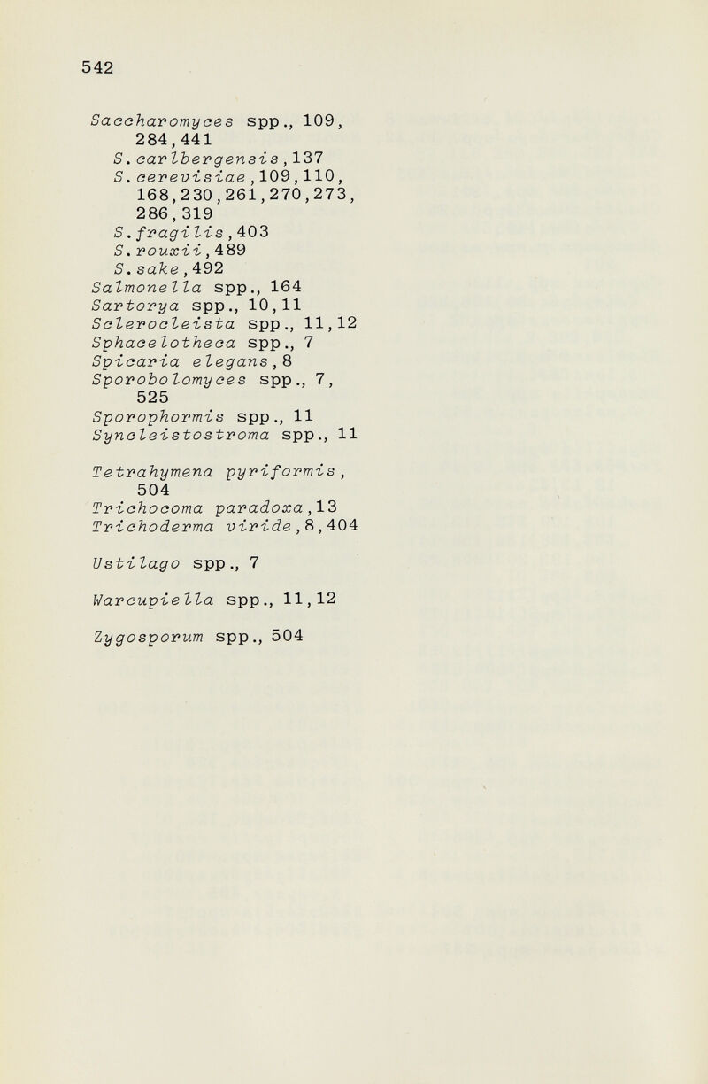 542 Sacaharomyaes spp., 109, 284,441 S. car Iber g en si s,137 S. oerevïsïae , 109,110, 168,230,261,270,273, 286,319 S. fragi- lis ,^0^ S.rouxii,489 S.sake,492 Salmonella spp., 164 Sartorya spp., 10,11 Sclerocleista spp., 11,12 Siphaoelotheoa spp., 7 Spiaaria elegans,8 Sporobolomyces spp., 7, 525 Sporophormis spp., 11 Syncleistostroma spp., 11 Tetrahymena pyriformis, 504 Triohocoma paradoxa,13 Trichoderma viride,8,404 Ustilago spp., 7 Warcupiella spp., 11,12 Zygosporum spp., 504