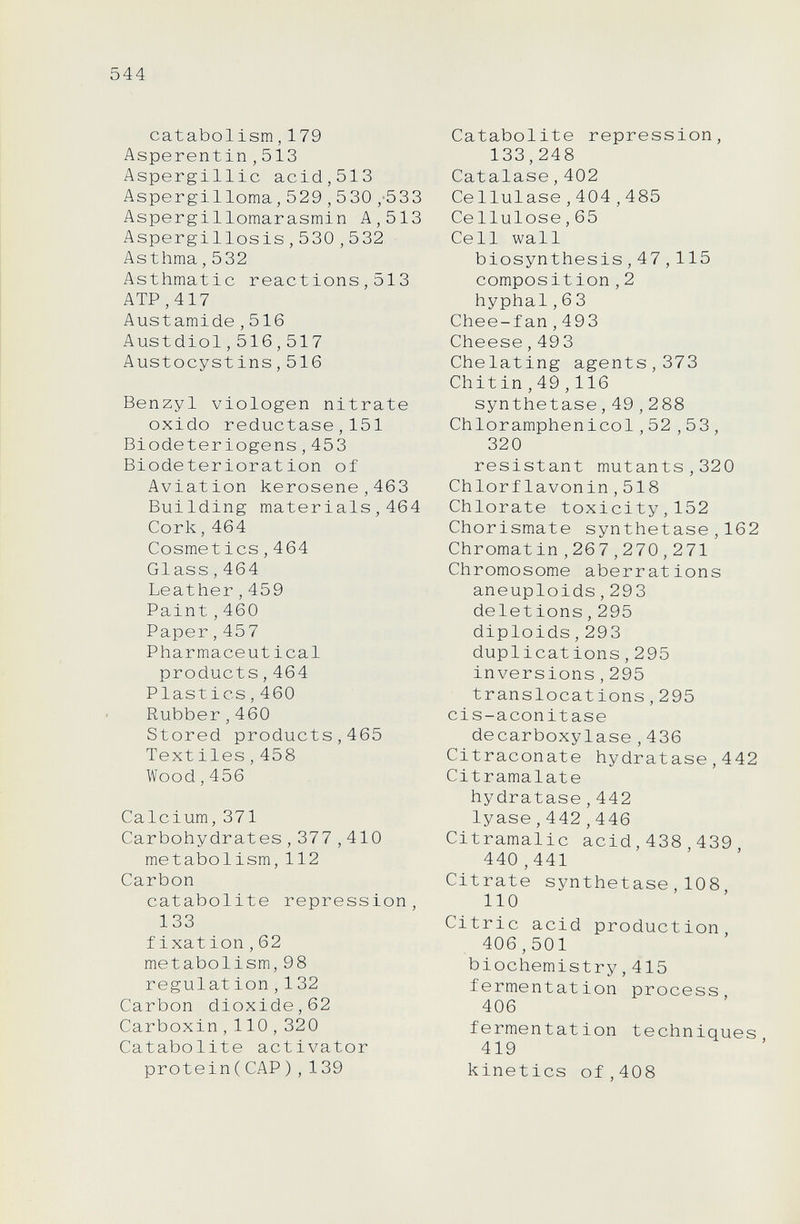 544 catabolism,179 Asperentin,513 Aspergillic acid,513 Aspergiliorna,529,530,'533 Aspergillomarasmin A,513 Aspergillosis,530,5 32 Asthma,532 Asthmatic reactions,513 ATP,417 Austamide,516 Austdiol,516,517 Austocystins, 516 Benzyl viologen nitrate oxido reductase,151 Biodeteriogens,453 Biodeterioration of Aviation kerosene,463 Building materials,464 Cork,464 Cosmet ics,464 Glass,464 Leather,459 Paint,460 Paper,457 Pharmaceut ical products,464 Plastics,460 Rubber,460 Stored products,465 Text lies,458 Wood,456 Calcium,371 Carbohydrates,377 , 410 metabolism,112 Carbon catabolite repression, 133 fixât ion,62 metabolism,98 régulât ion,132 Carbon dioxide,62 Carboxin,110,320 Catabolite activator protein(CAP),139 Catabolite repression, 133,248 Catalase,402 Ce 1luiase,404,485 Cellulose,65 Cell wall biosynthesis,47,115 composition,2 hyphal,6 3 Chee-fan,493 Cheese,49 3 Chelating agents,373 Chitin,49,116 synthetase,49,288 Chloramphenicol,52,53, 320 resistant mutants,320 Chlorflavonin,518 Chlorate toxicity,152 Chorismate synthetase,162 Chromat in,267,270,271 Chromosome aberrations aneuploids,293 deletions,295 diploids,293 duplicat ions,295 inversions,295 translocations,295 cis-aconitase decarboxylase,436 Citraconate hydratase,442 Citramalate hydratase,442 lyase,442,446 Citramalic acid,438,439 440 ,441 Citrate synthetase,108, 110 Citric acid production, 406,501 biochemistry,415 fermentation process, 406 fermentation techniques 419 kinetics of,408