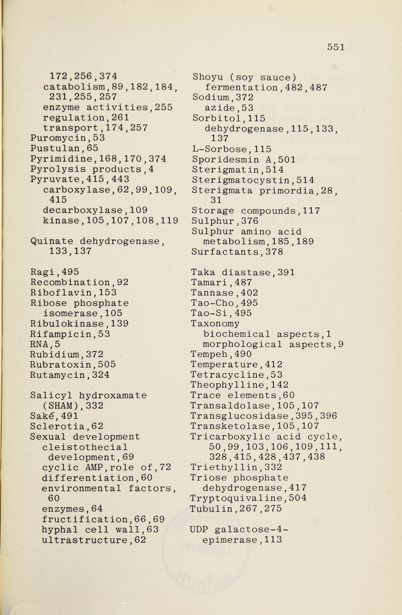 551 172,256,374 catabolisra,89,182 , 184, 231,255,257 enzyme activities,255 regulation,261 transport,174,257 Puromycin,53 Pustulan, 65 Pyrimidine,168,170,374 Pyrolysis products,4 Pyruvate,415 , 443 carboxylase,62,99,109, 415 decarboxylase,109 kinase,105,107,108,119 Quinate dehydrogenase, 133,137 Ragi,495 Recombination, 92 Riboflavin,153 Ribose phosphate isomerase,105 Ribulokinase,139 Rifampicin,53 RNA, 5 Rubidium,372 Rubratoxin,505 Rutamycin,324 Salicyl hydroxamate (SHAM),332 Sake,491 Sclerotia,62 Sexual development deist othecial development,69 cyclic AMP,role of,72 differentiation,60 environmental factors, 60 enzymes,64 fructification,66,69 hyphal cell wall,63 ultrastructure,62 Shoyu (soy sauce) fermentation,482,487 Sodium,372 azide,53 Sorbitol,115 dehydrogenase,115,133, 137 L-Sorbose,115 Sporidesmin A,501 Sterigmat in,514 Sterigmatocystin,514 Sterigmata primordia,28, 31 Storage compounds,117 Sulphur,376 Sulphur amino acid metabolism,185,189 Surfactants,378 Taka diastase,391 Tamari,487 Tannase,402 Tao-Cho,495 Tao-Si,495 Taxonomy biochemical aspects,1 morphological aspects,9 Tempeh,490 Temperature,412 Tetracycline,53 Theophylline,142 Trace elements,60 TransaIdolase,105,107 Transglucosidase,395,396 Transketoíase,105,107 Tricarboxylic acid cycle, 50,99,103,106,109,111, 328,415,428,437,438 Triethyllin,332 Trióse phosphate dehydrogenase,417 Tryptoquivaline,504 Tubulin,267,275 UDP galactose-4- epimerase,113