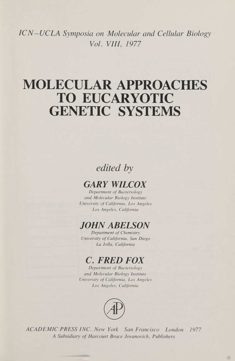 ICN—UCLA Symposia on Molecular and Cellular Biology Vol VIII, 1977 MOLECULAR APPROACHES TO EUCARYOTIC GENETIC SYSTEMS edited by GARY WILCOX Department of Bacteriology and Molecular Biology Institute University of California, Los Angeles Los Angeles. California JOHN ABELSON Department of Chemistry University of California, San Diego La Jolla, California C. FRED FOX Department of Bacteriology and Molecular Biology Institute University of California, Los Angeles Los Angeles, California ACADEMIC PRESS INC. New York San Francisco London 1977 A Subsidiary of Harcourt Brace Jovanovicli, Publishers