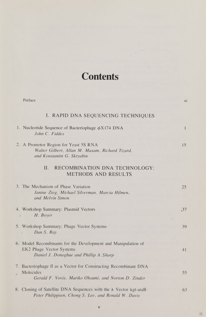 Contents Preface I. RAPID DNA SEQUENCING TECHNIQUES 1. Nucleotide Sequence of Bacteriophage фХ174 DNA John С. Fiddes 2. A Promotor Region for Yeast 5S RNA Walter Gilbert, Allan M. Maxam, Richard Tizard, and Konstantin G. Skryabin II. RECOMBINATION DNA TECHNOLOGY: METHODS AND RESULTS 3. The Mechanism of Phase Variation Janine Zieg, Michael Silverman, Marcia Hilmen, and Melvin Simon 4. Workshop Summary: Plasmid Vectors H. Boyer 5. Workshop Summary: Phage Vector Systems Dan S. Ray 6. Model Recombinants for the Development and Manipulation of EK2 Phage Vector Systems Daniel J. Donoghue and Phillip A. Sharp 7. Bacteriophage fl as a Vector for Constructing Recombinant DNA ^ Molecules Gerald F. Vovis, Mariko Ohsumi, and Norton D. Zinder 8. Cloning of Satellite DNA Sequences with the X Vector Xgt-araB Peter Philippsen, Chong S. Lee, and Ronald W. Davis