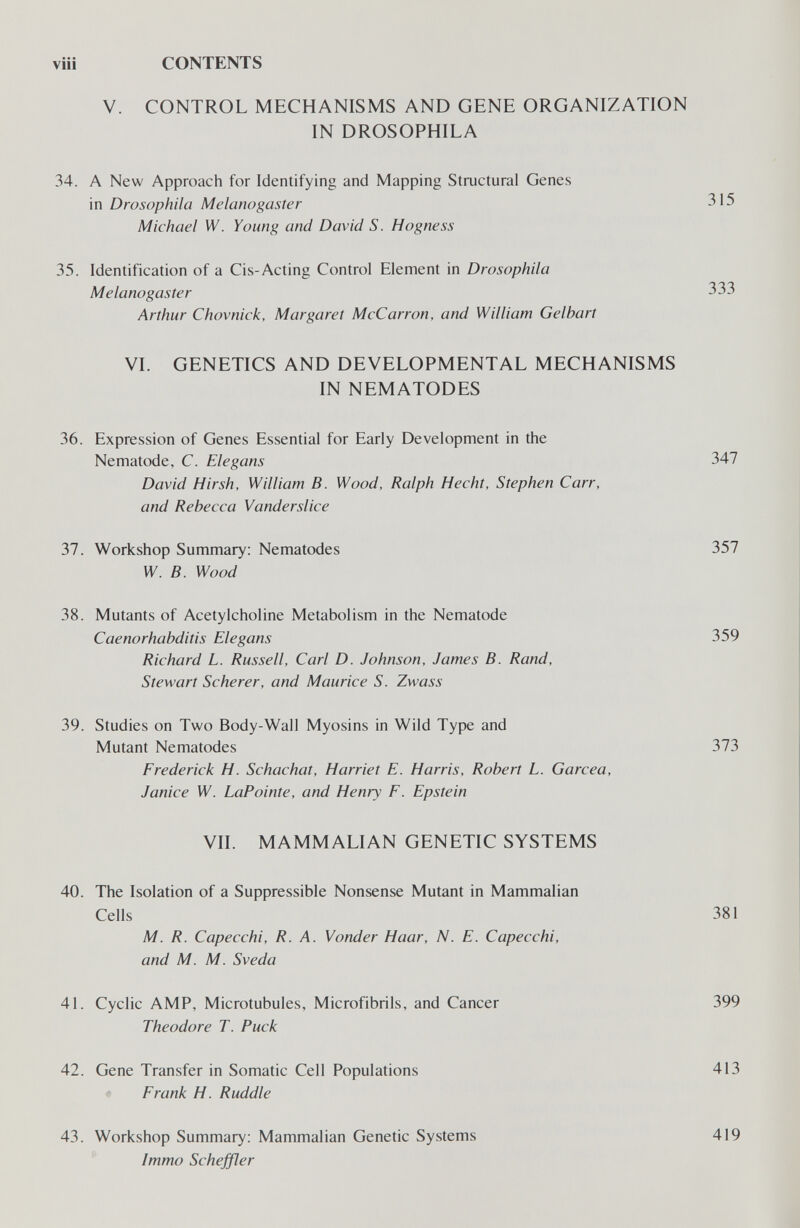 vili CONTENTS V. CONTROL MECHANISMS AND GENE ORGANIZATION IN DROSOPHILA 34. A New Approach for Identifying and Mapping Structural Genes in Drosophila Melanogaster 315 Michael W. Young and David S. Hogness 35. Identification of a Cis-Acting Control Element in Drosophila Melanogaster 333 Arthur Chovnick, Margaret McCarron, and William Gelbart VI. GENETICS AND DEVELOPMENTAL MECHANISMS IN NEMATODES 36. Expression of Genes Essential for Early Development in the Nematode, C. Elegans 347 David Hirsh, William B. Wood, Ralph Hecht, Stephen Carr, and Rebecca Vanderslice 37. Workshop Summary: Nematodes 357 W. B. Wood 38. Mutants of Acetylcholine Metabolism in the Nematode Caenorhabditis Elegans 359 Richard L. Russell, Carl D. Johnson, James B. Rand, Stewart Scherer, and Maurice S. Zwass 39. Studies on Two Body-Wall Myosins in Wild Type and Mutant Nematodes 373 Frederick H. Schachat, Harriet E. Harris, Robert L. Garcea, Janice W. LaPointe, and Henry F. Epstein VII. MAMMALIAN GENETIC SYSTEMS 40. The Isolation of a Suppressible Nonsense Mutant in Mammalian Cells 381 M. R. Capecchi, R. A. Yonder Haar, N. E. Capecchi, and M. M. Sveda 41. Cyclic AMP, Microtubules, Microfibrils, and Cancer 399 Theodore T. Puck 42. Gene Transfer in Somatic Cell Populations 413 Frank H. Ruddle 43. Workshop Summary: Mammalian Genetic Systems Immo Schejfler 419