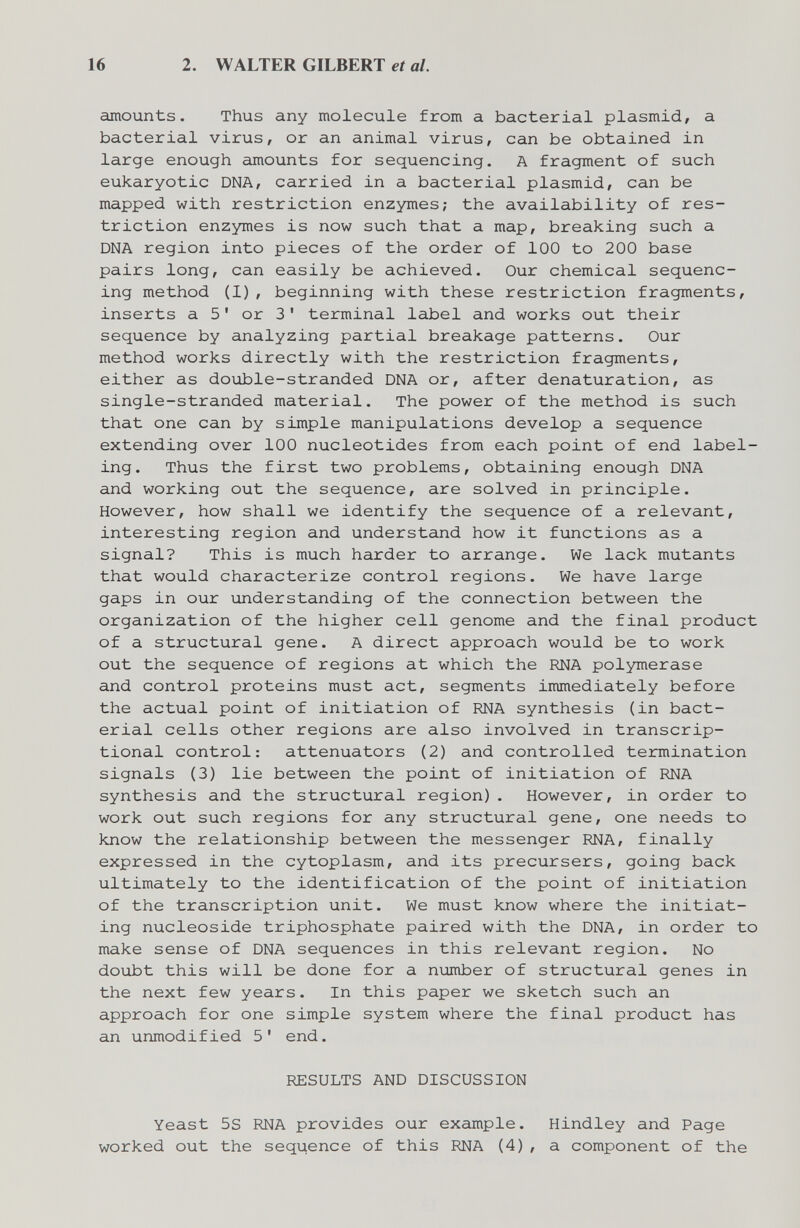 16 2. WALTER GILBERT et al. amounts. Thus any molecule from a bacterial plasmid, a bacterial virus, or an animal virus, can be obtained in large enough amounts for sequencing. A fragment of such eukaryotic DNA, carried in a bacterial plasmid, can be mapped with restriction enzymes; the availability of res¬ triction enzymes is now such that a map, breaking such a DNA region into pieces of the order of 100 to 200 base pairs long, can easily be achieved. Our chemical sequenc¬ ing method (1), beginning with these restriction fragments, inserts a 5' or 3' terminal label and works out their sequence by analyzing partial breakage patterns. Our method works directly with the restriction fragments, either as double-stranded DNA or, after denaturation, as single-stranded material. The power of the method is such that one can by simple manipulations develop a sequence extending over 100 nucleotides from each point of end label¬ ing. Thus the first two problems, obtaining enough DNA and working out the sequence, are solved in principle. However, how shall we identify the sequence of a relevant, interesting region and understand how it functions as a signal? This is much harder to arrange. We lack mutants that would characterize control regions. We have large gaps in our understanding of the connection between the organization of the higher cell genome and the final product of a structural gene. A direct approach would be to work out the sequence of regions at which the RNA polymerase and control proteins must act, segments immediately before the actual point of initiation of RNA synthesis (in bact¬ erial cells other regions are also involved in transcrip¬ tional control: attenuators (2) and controlled termination signals (3) lie between the point of initiation of RNA synthesis and the structural region). However, in order to work out such regions for any structural gene, one needs to know the relationship between the messenger RNA, finally expressed in the cytoplasm, and its precursers, going back ultimately to the identification of the point of initiation of the transcription unit. We must know where the initiat¬ ing nucleoside triphosphate paired with the DNA, in order to make sense of DNA sequences in this relevant region. No doubt this will be done for a number of structural genes in the next few years. In this paper we sketch such an approach for one simple system where the final product has an unmodified 5' end. RESULTS AND DISCUSSION Yeast 5S RNA provides our example. Hindley and Page worked out the sequence of this RNA (4), a component of the