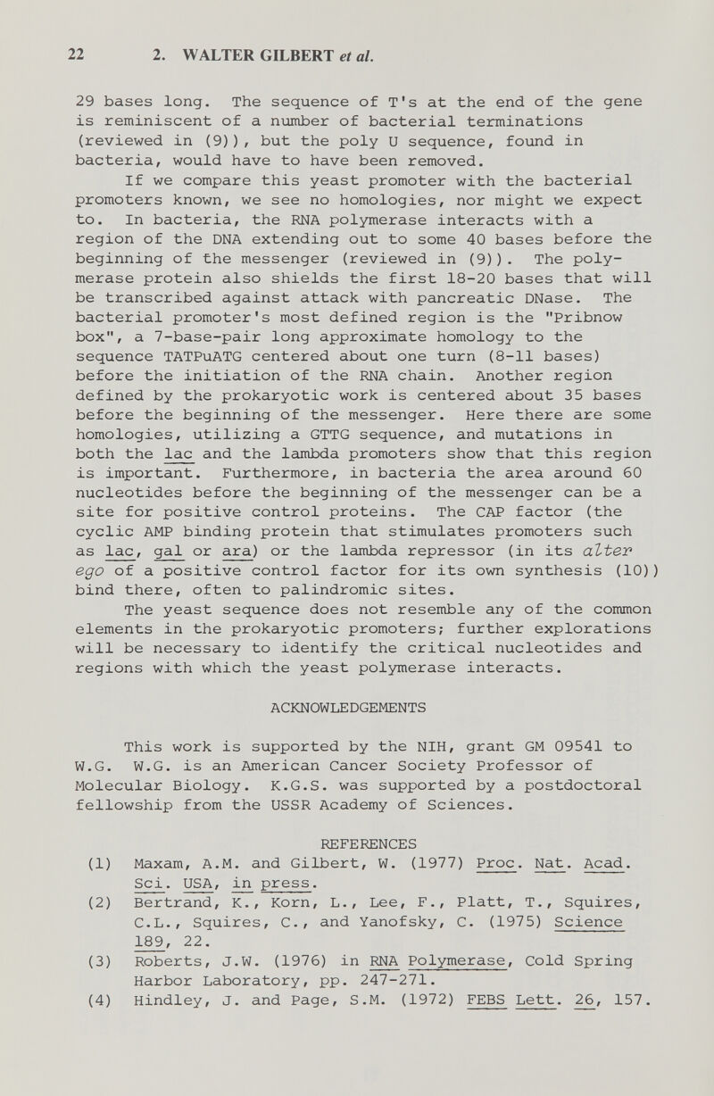 22 2. WALTER GILBERT et al. 29 bases long. The sequence of T's at the end of the gene is reminiscent of a пгдтЬег of bacterial terminations (reviewed in (9)), but the poly U sequence, found in bacteria, would have to have been removed. If we compare this yeast promoter with the bacterial promoters known, we see no homologies, nor might we expect to. In bacteria, the RNA polymerase interacts with a region of the DNA extending out to some 40 bases before the beginning of the messenger (reviewed in (9)). The poly¬ merase protein also shields the first 18-20 bases that will be transcribed against attack with pancreatic DNase. The bacterial promoter's most defined region is the Pribnow box, a 7-base-pair long approximate homology to the sequence TATPuATG centered about one turn (8-11 bases) before the initiation of the RNA chain. Another region defined by the prokaryotic work is centered about 35 bases before the beginning of the messenger. Here there are some homologies, utilizing a GTTG sequence, and mutations in both the lac and the lambda promoters show that this region is important. Furthermore, in bacteria the area around 60 nucleotides before the beginning of the messenger can be a site for positive control proteins. The CAP factor (the cyclic AMP binding protein that stimulates promoters such as lac, gal or ara) or the lambda repressor (in its atter ego of a positive control factor for its own synthesis (10)) bind there, often to palindromic sites. The yeast sequence does not resemble any of the common elements in the prokaryotic promoters; further explorations will be necessary to identify the critical nucleotides and regions with which the yeast polymerase interacts. ACKNOWLEDGEMENTS This work is supported by the NIH, grant GM 09541 to W.G. W.G. is an American Cancer Society Professor of Molecular Biology. K.G.S. was supported by a postdoctoral fellowship from the USSR Academy of Sciences. REFERENCES (1) Maxam, A.M. and Gilbert, W. (1977) Proc. Nat. Acad. Sci. USA, in press. (2) Bertrand, К., Korn, L., Lee, F., Platt, T., Squires, C.L., Squires, е., and Yanofsky, С. (1975) Science 189, 22. (3) Roberts, J.W. (1976) in RNA Polymerase, Cold Spring Harbor Laboratory, pp. 247-271. (4) Hindley, J. and Page, S.M. (1972) FEBS Lett. 26, 157.