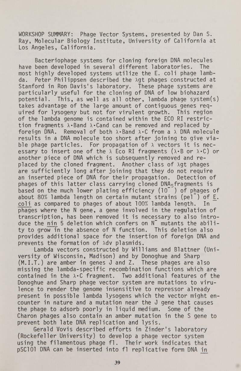 WORKSHOP SUMMARY: Phage Vector Systems, presented by Dan S. Ray, Molecular Biology Insti'tute, Universi'ty of California at Los Angeles, California. Bacteriophage systems for cloning foreign DNA molecules have been developed in several different laboratories. The most highly developed systems utilize the E. coli phage lamb¬ da. Peter Philippsen described the Agt phages constructed at Stanford in Ron Davis's laboratory. These phage systems are particularly useful for the cloning of DNA of low biohazard potential. This, as well as all other, lambda phage system(s) takes advantage of the large amount of contiguous genes req¬ uired for lysogeny but not for virulent growth. This region of the lambda genome is contained within the ECO RI restric¬ tion fragments Л«Band X'Cand can be removed and replaced by foreign DNA. Removal of both A'Band X*C from a л DNA molecule results in a DNA molecule too short after joining to give via¬ ble phage particles. For propagation of л vectors it is nec¬ essary to insert one of the A Eco RI fragments (x*B or X*C) or another piece of DNA which is subsequently removed and re¬ placed by the cloned fragment. Another class of Xgt phages are sufficiently long after joining that they do not require an inserted piece of DNA for their propagation. Detection of phages of this latter class carrying cloned DNAsfragments is based on the much lower plating efficiency (10~ ) of phages of about 80% lambda length on certain mutant strains (pel ) of E. col i as compared to phages of about 100% lambda length. In phages where the N gene, a gene involved in the regulation of transcription, has been removed it is necessary to also intro¬ duce the nin 5 deletion which confers on N' mutants the abili¬ ty to grow in the absence of N function. This deletion also provides additional space for the insertion of foreign DNA and prevents the formation of Adv plasmids. Lambda vectors constructed by Williams and Blattner (Uni¬ versity of Wisconsin, Madison) and by Donoghue and Sharp (M.I.T.) are amber in genes J and Z. These phages are also missing the lambda-specific recombination functions which are contained in the A«C fragment. Two additional features of the Donoghue and Sharp phage vector system are mutations to viru¬ lence to render the genome insensitive to repressor already present in possible lambda lysogens which the vector might en¬ counter in nature and a mutation near the J gene that causes the phage to adsorb poorly in liquid medium. Some of the Charon phages also contain an amber mutation in the S gene to prevent both late DNA replication and lysis. Gerald Vovis described efforts in Zinder's laboratory (Rockefeller University) to develop a phage vector system using the filamentous phage f1. Their work indicates that pSClOl DNA can be inserted into fl replicative form DNA in 39