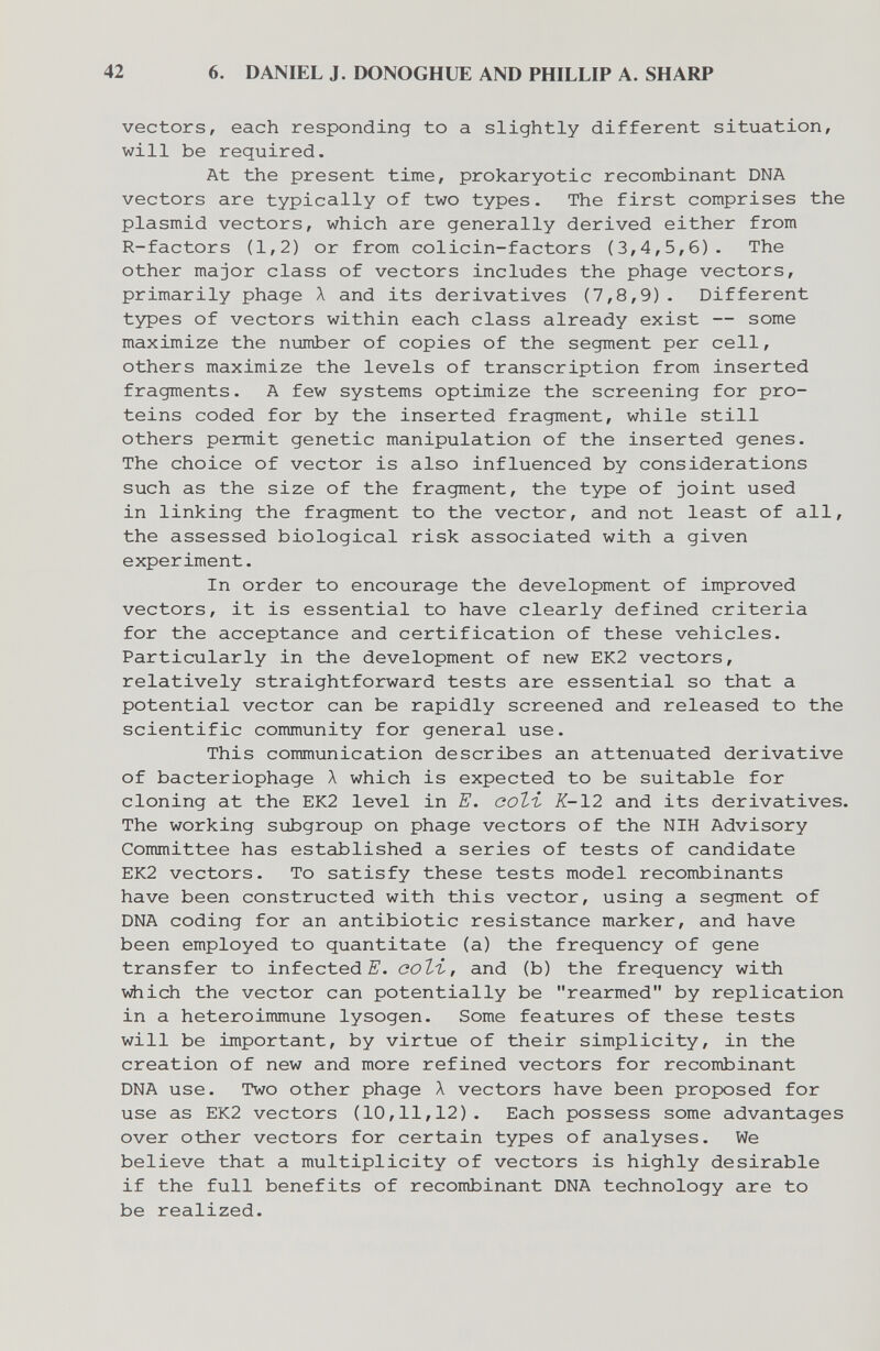 42 6. DANIEL J. DONOGHUE AND PHILLIP A. SHARP vectors, each responding to a slightly different situation, will be required. At the present time, prokaryotic recombinant DNA vectors are typically of two types. The first comprises the Plasmid vectors, which are generally derived either from R-factors (1,2) or from colicin-factors (3,4,5,6). The other major class of vectors includes the phage vectors, primarily phage Л and its derivatives (7,8,9)- Different types of vectors within each class already exist — some maximize the number of copies of the segment per cell, others maximize the levels of transcription from inserted fragments. A few systems optimize the screening for pro¬ teins coded for by the inserted fragment, while still others peinnit genetic manipulation of the inserted genes. The choice of vector is also influenced by considerations such as the size of the fragment, the type of joint used in linking the fragment to the vector, and not least of all, the assessed biological risk associated with a given experiment. In order to encourage the development of improved vectors, it is essential to have clearly defined criteria for the acceptance and certification of these vehicles. Particularly in the development of new EK2 vectors, relatively straightforward tests are essential so that a potential vector can be rapidly screened and released to the scientific community for general use. This communication describes an attenuated derivative of bacteriophage Л which is expected to be suitable for cloning at the EK2 level in E. еоЪъ K-12 and its derivatives. The working siibgroup on phage vectors of the NIH Advisory Committee has established a series of tests of candidate EK2 vectors. To satisfy these tests model recombinants have been constructed with this vector, using a segment of DNA coding for an antibiotic resistance marker, and have been employed to quantitàte (a) the frequency of gene transfer to infected coli, and (b) the frequency with Vilich the vector can potentially be rearmed by replication in a heteroimmune lysogen. Some features of these tests will be important, by virtue of their simplicity, in the creation of new and more refined vectors for recombinant DNA use. Two other phage Л vectors have been proposed for use as EK2 vectors (10,11,12). Each possess some advantages over other vectors for certain types of analyses. We believe that a multiplicity of vectors is highly desirable if the full benefits of recombinant DNA technology are to be realized.