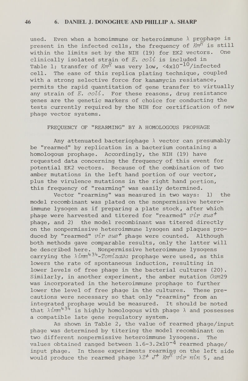 46 6. DANIEL J. DONOGHUE AND PHILLIP A. SHARP used. Even when a homoimmune or heteroimmune Л prophage is present in the infected cells, the frequency of Krrfì is still within the limits set by the NIH (19) for EK2 vectors. One clinically isolated strain of E. соЪъ is included in Table 1; transfer of Knfi was very low, <4xl0~^®/infected cell. The ease of this replica plating technique, coupled with a strong selective force for kanamycin resistance, permits the rapid quantitation of gene transfer to virtually any strain of E. coti. For these reasons, drug resistance genes are the genetic markers of choice for conducting the tests currently required by the NIH for certification of new phage vector systems. FREQUENCY OF REARMING BY A HOMOLOGOUS PROPHAGE Any attenuated bacteriophage A vector can presumably be rearmed by replication in a bacterium containing a homologous prophage. Accordingly, the NIH (19) have requested data concerning the frequency of this event for potential EK2 vectors. Because of the combination of two amber mutations in the left hand portion of our vector, plus the virulence mutations in the right hand portion, this frequency of rearming was easily determined. Vector rearming was measured in two ways: 1) the model recombinant was plated on the nonpermissive hetero¬ immune lysogen as if preparing a plate stock, after which phage were harvested and titered for rearmed viv sus^ phage, and 2) the model recombinant was titered directly on the nonpermissive heteroimmune lysogen and plaques pro¬ duced by rearmed vir sus'^ phage were counted. Although both methods gave comparable results, only the latter will be described here. Nonpermissive heteroimmune lysogens carrying the Ximm^'^^-Tomizawa prophage were used, as this lowers the rate of spontaneous induction, resulting in lower levels of free phage in the bacterial cultures (20). Similarly, in another experiment, the amber mutation 0am29 was incorporated in the heteroimmune prophage to further lower the level of free phage in the cultures. These pre¬ cautions were necessary so that only rearming from an integrated prophage would be measured. It should be noted that is highly homologous with phage A and possesses a compatible late gene regulatory system. As shown in Table 2, the value of rearmed phage/input phage was determined by titering the model recombinant on two different nonpermissive heteroimmune lysogens. The values obtained ranged between 1.6-3.2x10^ rearmed phage/ input phage. In these experiments rearming on the left side would produce the rea2nned phage йтт^ vir пъп 5, and