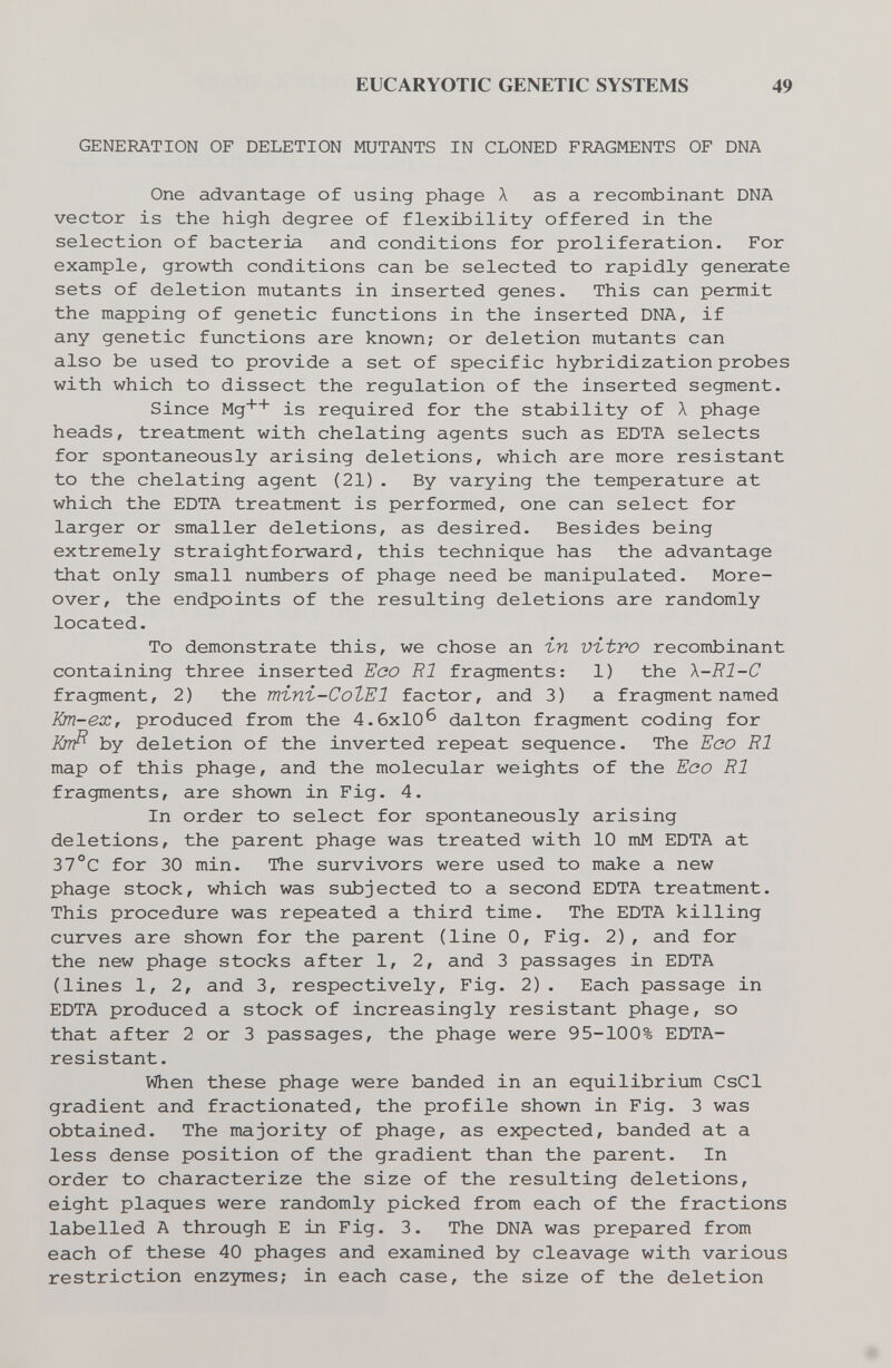 EUCARYOTIC GENETIC SYSTEMS 49 GENERATION OF DELETION MUTANTS IN CLONED FRAGMENTS OF DNA One advantage of using phage X as a recombinant DNA vector is the high degree of flexibility offered in the selection of bacteria and conditions for proliferation- For example, growth conditions can be selected to rapidly generate sets of deletion mutants in inserted genes. This can permit the mapping of genetic functions in the inserted DNA, if any genetic functions are known; or deletion mutants can also be used to provide a set of specific hybridization probes with which to dissect the regulation of the inserted segment. Since Mg++ is required for the stability of X phage heads, treatment with chelating agents such as EDTA selects for spontaneously arising deletions, which are more resistant to the chelating agent (21). By varying the temperature at which the EDTA treatment is performed, one can select for larger or smaller deletions, as desired- Besides being extremely straightforward, this technique has the advantage that only small numbers of phage need be manipulated. More¬ over, the endpoints of the resulting deletions are randomly located. To demonstrate this, we chose an i-n vitro recombinant containing three inserted Eoo RI fragments: 1) the X-Rl-C fragment, 2) the тъпъ-СоЪЕ! factor, and 3) a fragment named Km-ex, produced from the 4.6x10^ dalton fragment coding for Krrfì by deletion of the inverted repeat sequence. The Eoo RI map of this phage, and the molecular weights of the Eoo RI fragments, are shown in Fig. 4. In order to select for spontaneously arising deletions, the parent phage was treated with 10 mM EDTA at 37°C for 30 min. The survivors were used to make a new phage stock, which was subjected to a second EDTA treatment- This procedure was repeated a third time- The EDTA killing curves are shown for the parent (line 0, Fig. 2), and for the new phage stocks after 1, 2, and 3 passages in EDTA (lines 1, 2, and 3, respectively. Fig. 2). Each passage in EDTA produced a stock of increasingly resistant phage, so that after 2 or 3 passages, the phage were 95-100% EDTA- resistant. When these phage were banded in an equilibrium CsCl gradient and fractionated, the profile shown in Fig. 3 was obtained. The majority of phage, as expected, banded at a less dense position of the gradient than the parent. In order to characterize the size of the resulting deletions, eight plaques were randomly picked from each of the fractions labelled A through E in Fig. 3- The DNA was prepared from each of these 40 phages and examined by cleavage with various restriction enzymes; in each case, the size of the deletion