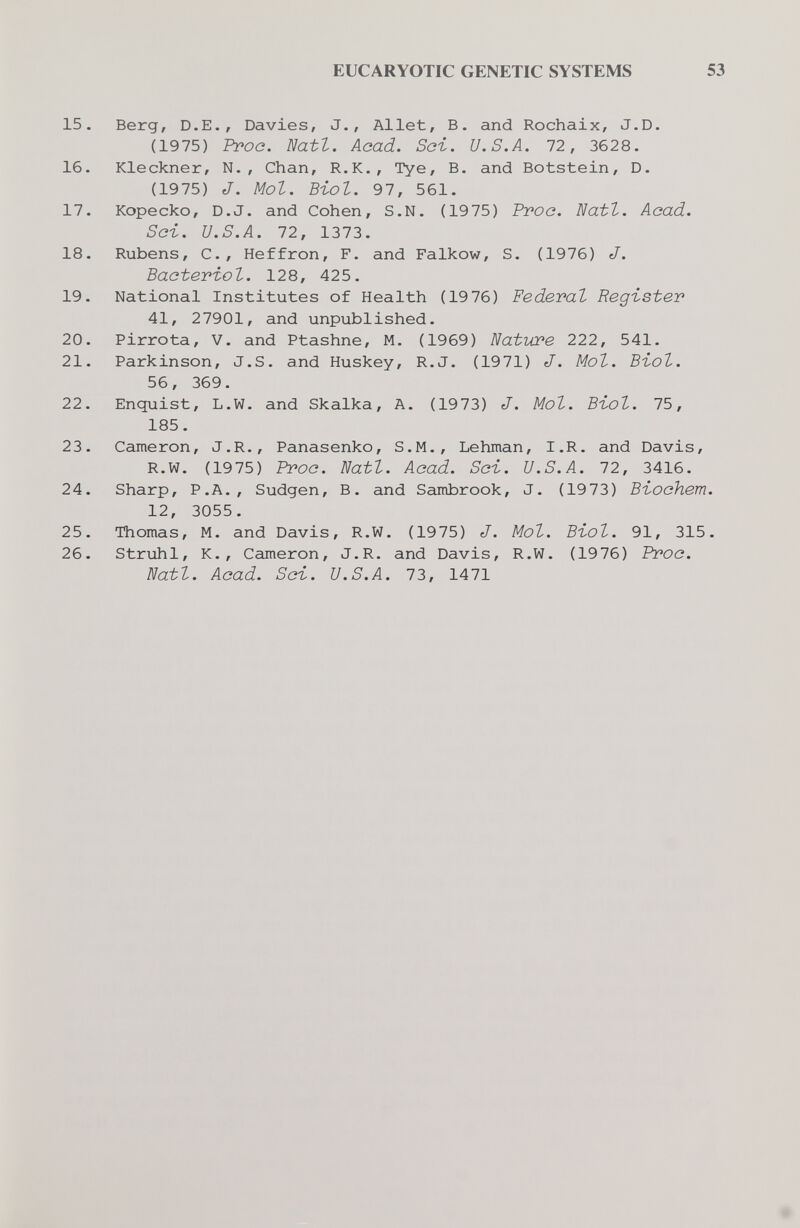 15 16 17 18 19 20 21 22 23 24 25 26 EUCARYOTIC GENETIC SYSTEMS 53 Berg, D.E., Davies, J., Allet, B. and Rochaix, J.D. (1975) Proo. Natt. Aoad. Sei-. U.S.A. 72, 3628. Kleckner, N., Chan, R.K., Туе, В. and Botstein, D. (1975) J. Mol. Biol. 97, 561. Kopecko, D.J. and Cohen, S.N. (1975) Proa. ì^atl. Aoad. Sci. U.S.A. 72, 1373. Rubens, е., Heffron, F. and Falkow, S. (1976) J. Bacteriot. 128, 425. National Institutes of Health (19 76) Federal Register 41, 27901, and unpublished. Pirrota, V. and Ptashne, M. (1969) Natbcre 222, 541. Parkinson, J.S. and Huskey, R.J. (1971) J. Mol. Btol. 56, 369. Enquist, L.W. and Skalka, A. (1973) J. Mol. Въо1. 75, 185. Cameron, J.R., Panasenko, S.M., Lehman, I.R. and Davis, R.W. (1975) Proa. Natl. Acad. Sci. U.S.A. 72, 3416. Sharp, P.A., Sudgen, В. and Sambrook, J. (1973) Bbochem. 12, 3055. Thomas, M. and Davis, R.W. (1975) J. Mol. Biol. 91, 315. Struhl, K., Cameron, J.R. and Davis, R.W. (1976) Proo. Eatl. Aoad. Sci. U.S.A. 73, 1471