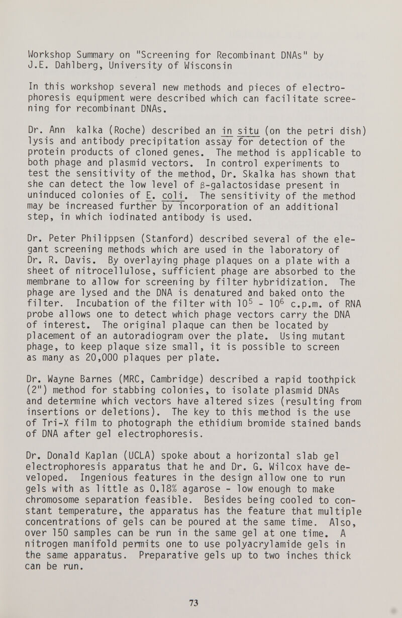 Workshop Summary on Screening for Recombinant DNAs by J.E. Dahl berg. University of Wisconsin In this workshop several new methods and pieces of electro¬ phoresis equipment were described which can facilitate scree¬ ning for recombinant DNAs. Dr. Ann kalka (Roche) described an in situ (on the petri dish) lysis and antibody precipitation assay for detection of the protein products of cloned genes. The method is applicable to both phage and plasmid vectors. In control experiments to test the sensitivity of the method. Dr. Skalka has shown that she can detect the low level of 3-galactosidase present in uninduced colonies of £. col i. The sensitivity of the method may be increased further by incorporation of an additional step, in which iodinated antibody is used. Dr. Peter Philippsen (Stanford) described several of the ele¬ gant screening methods which are used in the laboratory of Dr. R. Davis. By overlaying phage plaques on a plate with a sheet of nitrocellulose, sufficient phage are absorbed to the membrane to allow for screening by filter hybridization. The phage are lysed and the DNA is denatured and baked onto the filter. Incubation of the filter with 10^ - 10^ c.p.m. of RNA probe allows one to detect which phage vectors carry the DNA of interest. The original plaque can then be located by placement of an autoradiogram over the plate. Using mutant phage, to keep plaque size small, it is possible to screen as many as 20,000 plaques per plate. Dr. Wayne Barnes (MRC, Cambridge) described a rapid toothpick (2) method for stabbing colonies, to isolate plasmid DNAs and determine which vectors have altered sizes (resulting from insertions or deletions). The key to this method is the use of Tri-X film to photograph the ethidium bromide stained bands of DNA after gel electrophoresis. Dr. Donald Kaplan (UCLA) spoke about a horizontal slab gel electrophoresis apparatus that he and Dr. G. Wilcox have de¬ veloped. Ingenious features in the design allow one to run gels with as little as 0.18% agarose - low enough to make chromosome separation feasible. Besides being cooled to con¬ stant temperature, the apparatus has the feature that multiple concentrations of gels can be poured at the same time. Also, over 150 samples can be run in the same gel at one time. A nitrogen manifold permits one to use Polyacrylamide gels in the same apparatus. Preparative gels up to two inches thick can be run. 73