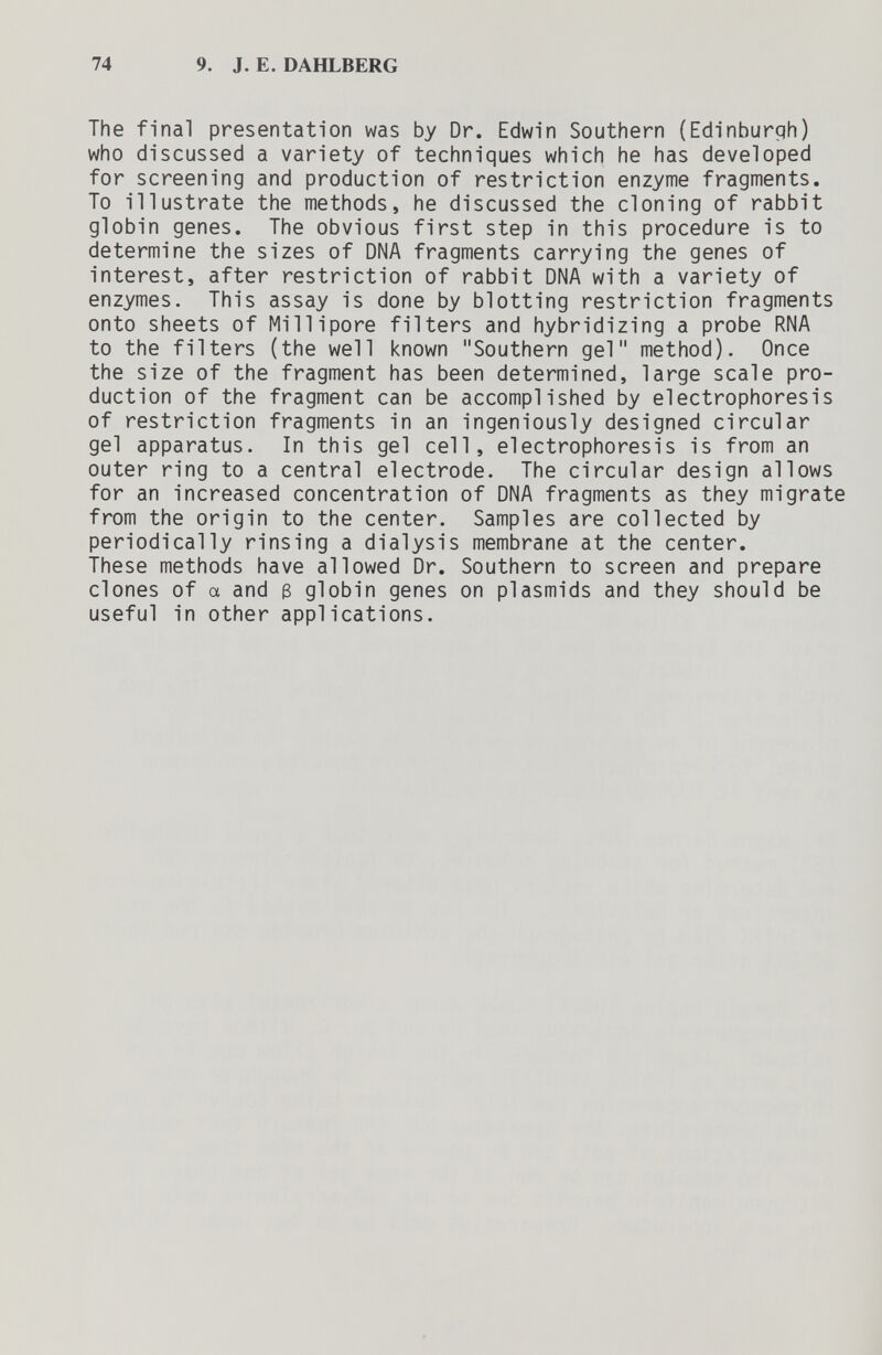 74 9. J. E. DAHLBERG The final presentation was by Dr. Edwin Southern (Edinburqh) who discussed a variety of techniques which he has developed for screening and production of restriction enzyme fragments. To illustrate the methods, he discussed the cloning of rabbit gl obin genes. The obvious first step in this procedure is to determine the sizes of DNA fragments carrying the genes of interest, after restriction of rabbit DNA with a variety of enzymes. This assay is done by blotting restriction fragments onto sheets of Millipore filters and hybridizing a probe RNA to the filters (the well known Southern gel method). Once the size of the fragment has been determined, large scale pro¬ duction of the fragment can be accomplished by electrophoresis of restriction fragments in an ingeniously designed circular gel apparatus. In this gel cell, electrophoresis is from an outer ring to a central electrode. The circular design allows for an increased concentration of DNA fragments as they migrate from the origin to the center. Samples are collected by periodically rinsing a dialysis membrane at the center. These methods have allowed Dr. Southern to screen and prepare clones of a and 3 globin genes on plasmids and they should be useful in other applications.