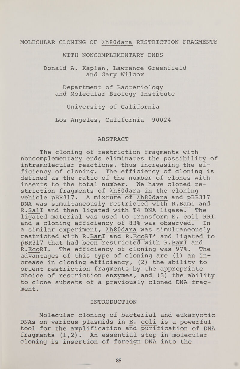 MOLECULAR CLONING OF XhSOdara RESTRICTION FRAGMENTS WITH NONCOMPLEMENTARY ENDS Donald A. Kaplan, Lawrence Greenfield and Gary Wilcox Department of Bacteriology and Molecular Biology Institute University of California Los Angeles, California 90024 ABSTRACT The cloning of restriction fragments with noncomplementary ends eliminates the possibility of intramolecular reactions, thus increasing the ef¬ ficiency of cloning. The efficiency of cloning is defined as the ratio of the number of clones with inserts to the total number. We have cloned re¬ striction fragments of AhSOdara in the cloning vehicle pBR317. A mixture of XhBOdara and pBR317 DNA was simultaneously restricted with R.BamI and R.Sail and then ligated with T4 DNA ligase. The ligated material was used to transform E. coli RRI and a cloning efficiency of 83% was observed. In a similar experiment, XhSOdara was simultaneously restricted with R.BamI and R.EcoRI* and ligated to pBR317 that had been restricted with R.BamI and R.EcoRI. The efficiency of cloning was 97%. The advantages of this type of cloning are (1) an in¬ crease in cloning efficiency, (2) the ability to orient restriction fragments by the appropriate choice of restriction enzymes, and (3) the ability to clone subsets of a previously cloned DNA frag¬ ment. INTRODUCTION Molecular cloning of bacterial and eukaryotic DNAs on various plasmids in E. coli is a powerful tool for the amplification and purification of DNA fragments (1,2). An essential step in molecular cloning is insertion of foreign DNA into the 85