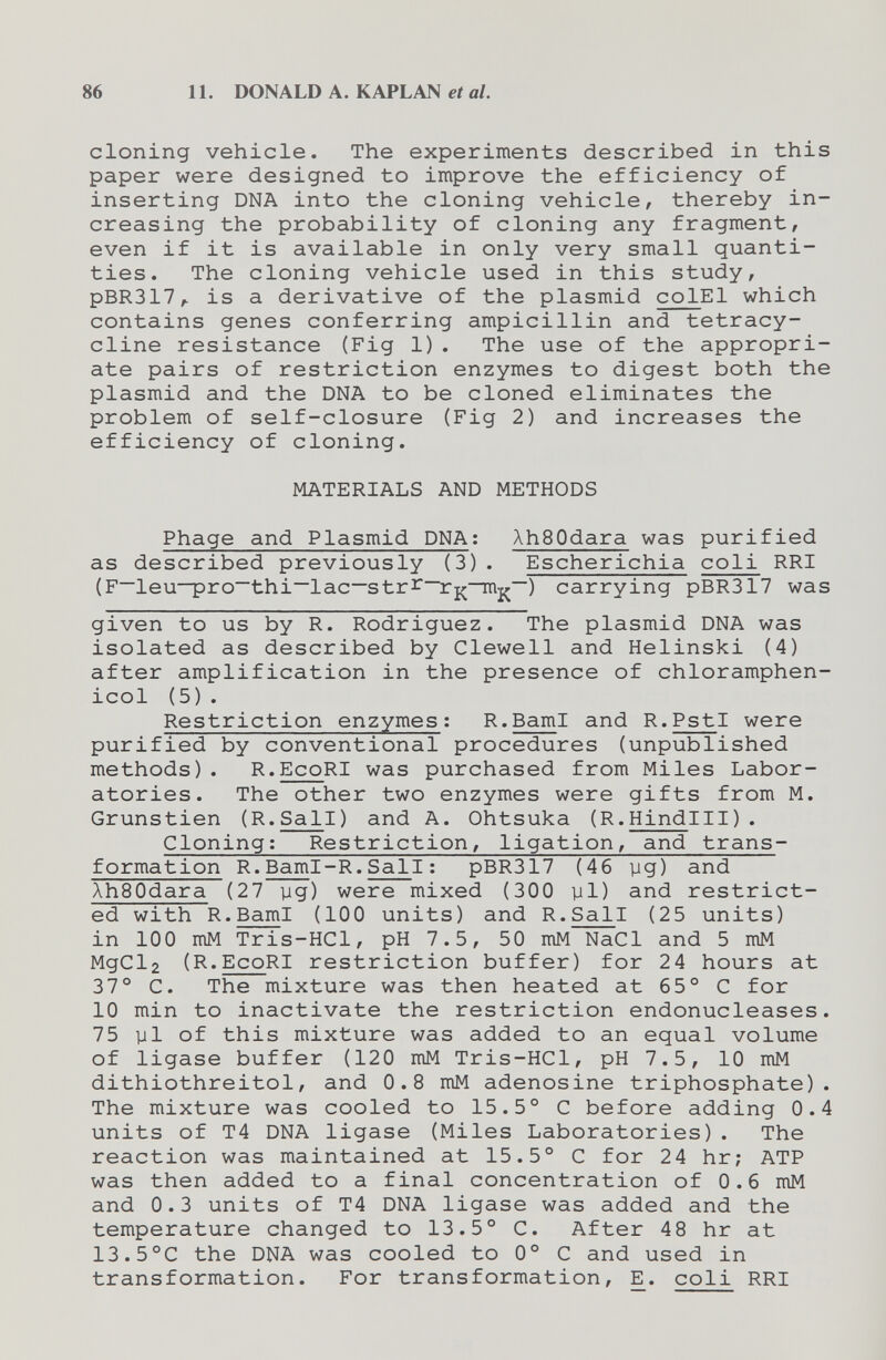 86 11. DONALD A. KAPLAN et al. cloning vehicle. The experiments described in this paper were designed to improve the efficiency of inserting DNA into the cloning vehicle, thereby in¬ creasing the probability of cloning any fragment, even if it is available in only very small quanti¬ ties. The cloning vehicle used in this study, PBR317,. is a derivative of the plasmid colEl which contains genes conferring ampicillin and tetracy¬ cline resistance (Fig 1). The use of the appropri¬ ate pairs of restriction enzymes to digest both the plasmid and the DNA to be cloned eliminates the problem of self-closure (Fig 2) and increases the efficiency of cloning. MATERIALS AND METHODS Phage and Plasmid DNA: ÀhSOdara was purified as described previously (3). Escherichia coli RRI (F—leu—pro~thi—lac—stri^~rjr—) carrying pBR317 was given to us by R. Rodriguez. The plasmid DNA was isolated as described by Clewell and Helinski (4) after amplification in the presence of chloramphen¬ icol (5) . Restriction enzymes; R.BamI and R.PstI were purified by conventional procedures (unpublished methods). R.EcoRI was purchased from Miles Labor¬ atories. The other two enzymes were gifts from M. Grunstien (R.Sail) and A. Ohtsuka (R.Hindlll). Cloning; Restriction, ligation, and trans¬ formation R.Baml-R.Sail ; pBR317 (46 yg) and AhSOdara (27 yg) were mixed (300 yl) and restrict¬ ed with R.BamI (100 units) and R.Sail (25 units) in 100 mM Tris-HCl, pH 7.5, 50 mM NaCl and 5 mM MgCl2 (R.EcoRI restriction buffer) for 24 hours at 37° C. The mixture was then heated at 65° С for 10 min to inactivate the restriction endonucleases. 75 yl of this mixture was added to an equal volume of ligase buffer (120 mM Tris-HCl, pH 7.5, 10 mM dithiothreitol, and 0.8 mM adenosine triphosphate). The mixture was cooled to 15.5° С before adding 0.4 units of T4 DNA ligase (Miles Laboratories). The reaction was maintained at 15.5° С for 24 hr; ATP was then added to a final concentration of 0.6 mM and 0.3 units of T4 DNA ligase was added and the temperature changed to 13.5° C. After 48 hr at 13.5°C the DNA was cooled to 0° С and used in transformation. For transformation, E. coli RRI