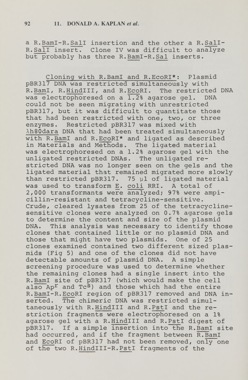 92 11. DONALD A. KAPLAN et al. a R.Baml-R,Sali insertion and the other a R.Sall- R.Sali insert. Clone IV was difficult to analyze but probably has three R.Baml-R.Sal inserts. Cloning with R.BamI and R.EcoRI*; Plasmid pBR317 DNA was restricted simultaneously with R.BamI, R.Hindlll, and R.EcoRI. The restricted DNA was electrophoresed on a 1.2% agarose gel. DNA could not be seen migrating with unrestricted pBR317, but it was difficult to quantitate those that had been restricted with one, two, or three enzymes. Restricted pBR317 was mixed with XhSOdara DNA that had been treated simultaneously with R.BamI and R.EcoRI* and ligated as described in Materials and Methods. The ligated material was electrophoresed on a 1.2% agarose gel with the unligated restricted DNAs. The unligated re¬ stricted DNA was no longer seen on the gels and the ligated material that remained migrated more slowly than restricted pBR317. 75 yl of ligated material was used to transform E. coli RRI. A total of 2,000 transformants were analyzed; 97% were ampi- cillin-resistant and tetracycline-sensitive. Crude, cleared lysates from 25 of the tetracycline- sensitive clones were analyzed on 0.7% agarose gels to determine the content and size of the plasmid DNA. This analysis was necessary to identify those clones that contained little or no plasmid DNA and those that might have two plasmids. One of 25 clones examined contained two different sized plas¬ mids (Fig 5) and one of the clones did not have detectable amounts of plasmid DNA. A simple screening procedure was used to determine whether the remaining clones had a single insert into the R.BamI site of pBR317 (which would make the cell also Ap^ and Tc^) and those which had the entire R.Baml-R.EcoRI region of pBR317 removed and DNA in¬ serted. The chimeric DNA was restricted simul¬ taneously with R.Hindlll and R.PstI and the re¬ striction fragments were electrophoresed on a 1% agarose gel with a R.Hindlll and R.PstI digest of pBR317. If a simple insertion into the R.BamI site had occurred, and if the fragment between R.BamI and EcoRI of pBR317 had not been removed, only one of the two R.HindiII-R.PstI fragments of the