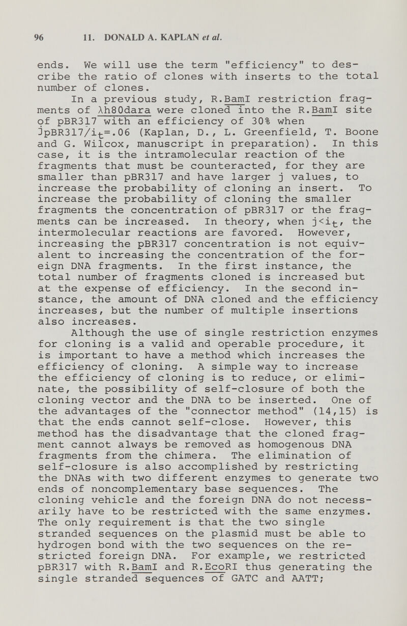 96 11. DONALD A. KAPLAN et al. ends. We will use the term efficiency to des¬ cribe the ratio of clones with inserts to the total number of clones. In a previous study, R.BamI restriction frag¬ ments of XhSOdara were cloned into the R.BamI site of pBR317 with an efficiency of 30% when jpBR3177it=.06 (Kaplan, D., L. Greenfield, T. Boone and G. Wilcox, manuscript in preparation). In this case, it is the intramolecular reaction of the fragments that must be counteracted, for they are smaller than pBR317 and have larger j values, to increase the probability of cloning an insert. To increase the probability of cloning the smaller fragments the concentration of pBR317 or the frag¬ ments can be increased. In theory, when j<it/ the intermolecular reactions are favored. However, increasing the pBR317 concentration is not equiv¬ alent to increasing the concentration of the for¬ eign DNA fragments. In the first instance, the total number of fragments cloned is increased but at the expense of efficiency. In the second in¬ stance, the amount of DNA cloned and the efficiency increases, but the number of multiple insertions also increases. Although the use of single restriction enzymes for cloning is a valid and operable procedure, it is important to have a method which increases the efficiency of cloning. A simple way to increase the efficiency of cloning is to reduce, or elimi¬ nate, the possibility of self-closure of both the cloning vector and the DNA to be inserted. One of the advantages of the connector method (14,15) is that the ends cannot self-close. However, this method has the disadvantage that the cloned frag¬ ment cannot always be removed as homogenous DNA fragments from the chimera. The elimination of self-closure is also accomplished by restricting the DNAs with two different enzymes to generate two ends of noncomplementary base sequences. The cloning vehicle and the foreign DNA do not necess¬ arily have to be restricted with the same enzymes. The only requirement is that the two single stranded sequences on the plasmid must be able to hydrogen bond with the two sequences on the re¬ stricted foreign DNA. For example, we restricted pBR317 with R.BamI and R.EcoRI thus generating the single stranded sequences of GATC and AATT;