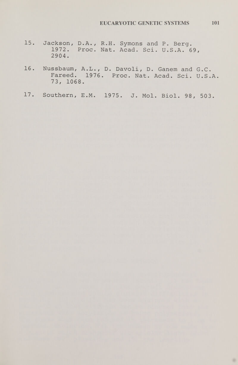 EUCARYOTIC GENETIC SYSTEMS 101 15. Jackson, D.A., R.H. Symons and P. Berg. 1972. Proc. Nat. Acad. Sci. U.S.A. 69, 2904. 16. Nussbaum, A.L., D. Davoli, D. Ganem and G.C. Fareed. 1976. Proc. Nat. Acad. Sci. U.S.A. 73, 1068. 17. Southern, E.M. 1975. J. Mol. Biol. 98, 503.