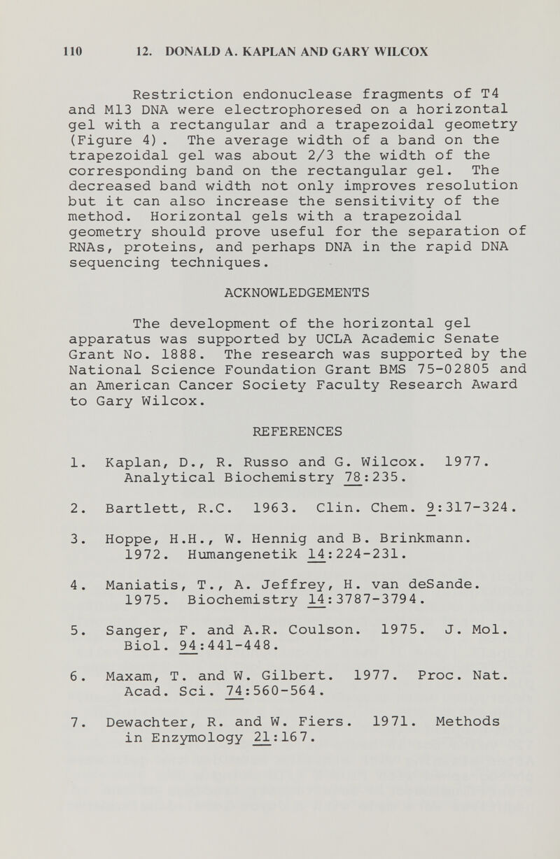 110 12. DONALD A. KAPLAN AND GARY WILCOX Restriction endonuclease fragments of T4 and M13 DNA were electrophoresed on a horizontal gel with a rectangular and a trapezoidal geometry (Figure 4). The average width of a band on the trapezoidal gel was about 2/3 the width of the corresponding band on the rectangular gel. The decreased band width not only improves resolution but it can also increase the sensitivity of the method. Horizontal gels with a trapezoidal geometry should prove useful for the separation of RNAs, proteins, and perhaps DNA in the rapid DNA sequencing techniques. ACKNOWLEDGEMENTS The development of the horizontal gel apparatus was supported by UCLA Academic Senate Grant No. 1888. The research was supported by the National Science Foundation Grant BMS 75-02805 and an American Cancer Society Faculty Research Award to Gary Wilcox. REFERENCES 1. Kaplan, D., R. Russo and G. Wilcox. 1977. Analytical Biochemistry 78:235. 2. Bartlett, R.C. 1963. Clin. Chem. 9^:317-324 . 3. Hoppe, H.H., W. Hennig and B. Brinkmann. 1972. Humangenetik 14 : 224-231. 4. Maniatis, T., A. Jeffrey, H. van deSande. 1975. Biochemistry 14 ; 3787-3794 . 5. Sanger, F. and A.R. Coulson. 1975. J. Mol. Biol. 94;441-448. 6. Maxam, T. and W. Gilbert. 1977. Proc. Nat. Acad. Sci. 74 ; 560-564 . 7. Dewachter, R. and W. Fiers. 19 71. Methods in Enzymology 21:16 7.