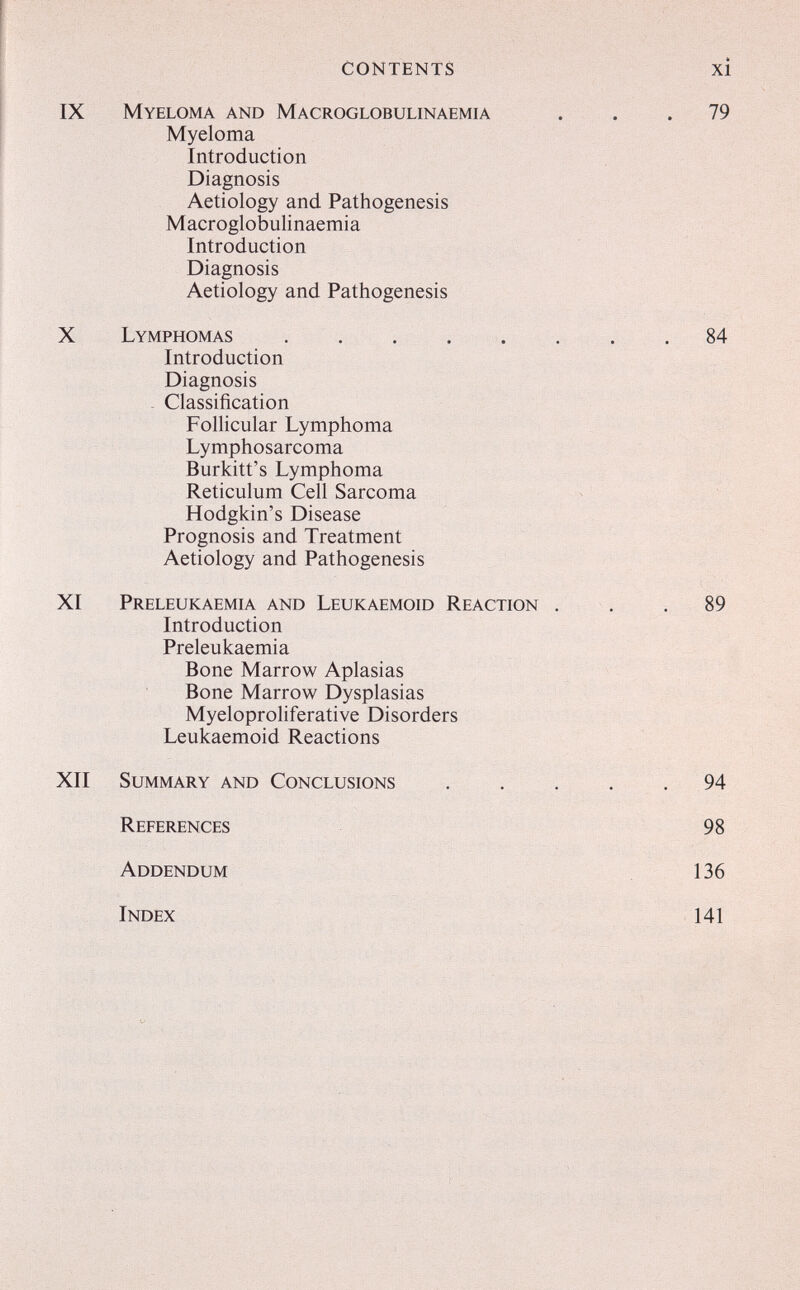 CONTENTS Myeloma and Macroglobulinaemia Myeloma Introduction Diagnosis Aetiology and Pathogenesis Macroglobulinaemia Introduction Diagnosis Aetiology and Pathogenesis Lymphomas Introduction Diagnosis Classification Follicular Lymphoma Lymphosarcoma Burkitt's Lymphoma Reticulum Cell Sarcoma Hodgkin's Disease Prognosis and Treatment Aetiology and Pathogenesis Preleukaemia and Leukaemoid Reaction Introduction Preleukaemia Bone Marrow Aplasias Bone Marrow Dysplasias Myeloproliferative Disorders Leukaemoid Reactions Summary and Conclusions References Addendum Index