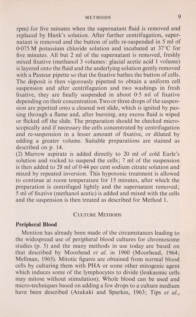 methods 9 rpm) for five minutes when the supernatant fluid is removed and replaced by Hank's solution. After further centrifugation, super¬ natant is removed and the button of cells re-suspended in 5 ml of 0-075 M potassium chloride solution and incubated at 31°С for five minutes. All but 2 ml of the supernatant is removed, freshly mixed fixative (methanol 3 volumes : glacial acetic acid 1 volume) is layered onto the fluid and the underlying solution gently removed with a Pasteur pipette so that the fixative bathes the button of cells. The deposit is then vigorously pipetted to obtain a uniform cell suspension and after centrifugation and two washings in fresh fixative, they are finally suspended in about 0-5 ml of fixative depending on their concentration. Two or three drops of the suspen¬ sion are pipetted onto a cleaned wet slide, which is ignited by pas¬ sing through a flame and, after burning, any excess fluid is wiped or flicked off the slide. The preparation should be checked micro¬ scopically and if necessary the cells concentrated by centrifugation and re-suspension in a lesser amount of fixative, or diluted by adding a greater volume. Suitable preparations are stained as described on p. 14. (2) Marrow aspirate is added directly to 20 ml of cold Earle's solution and rocked to suspend the cells; 7 ml of the suspension is then added to 28 ml of 0-44 per cent sodium citrate solution and mixed by repeated inversion. This hypotonic treatment is allowed to continue at room temperature for 15 minutes, after which the preparation is centrifuged lightly and the supernatant removed; 5 ml of fixative (methanol acetic) is added and mixed with the cells and the suspension is then treated as described for Method 1. Culture Methods Peripheral Blood Mention has already been made of the circumstances leading to the widespread use of peripheral blood cultures for chromosome studies (p. 5) and the many methods in use today are based on that described by Moorhead et al. in 1960 (Moorhead, 1964; Mellman, 1965). Mitotic figures are obtained from normal blood cells by culturing them with PHA or some other mitogenic agent which induces some of the lymphocytes to divide (leukaemic cells may mitose without stimulation). Whole blood can be used and micro-techniques based on adding a few drops to a culture medium have been described (Arakaki and Sparkes, 1963; Tips et al,