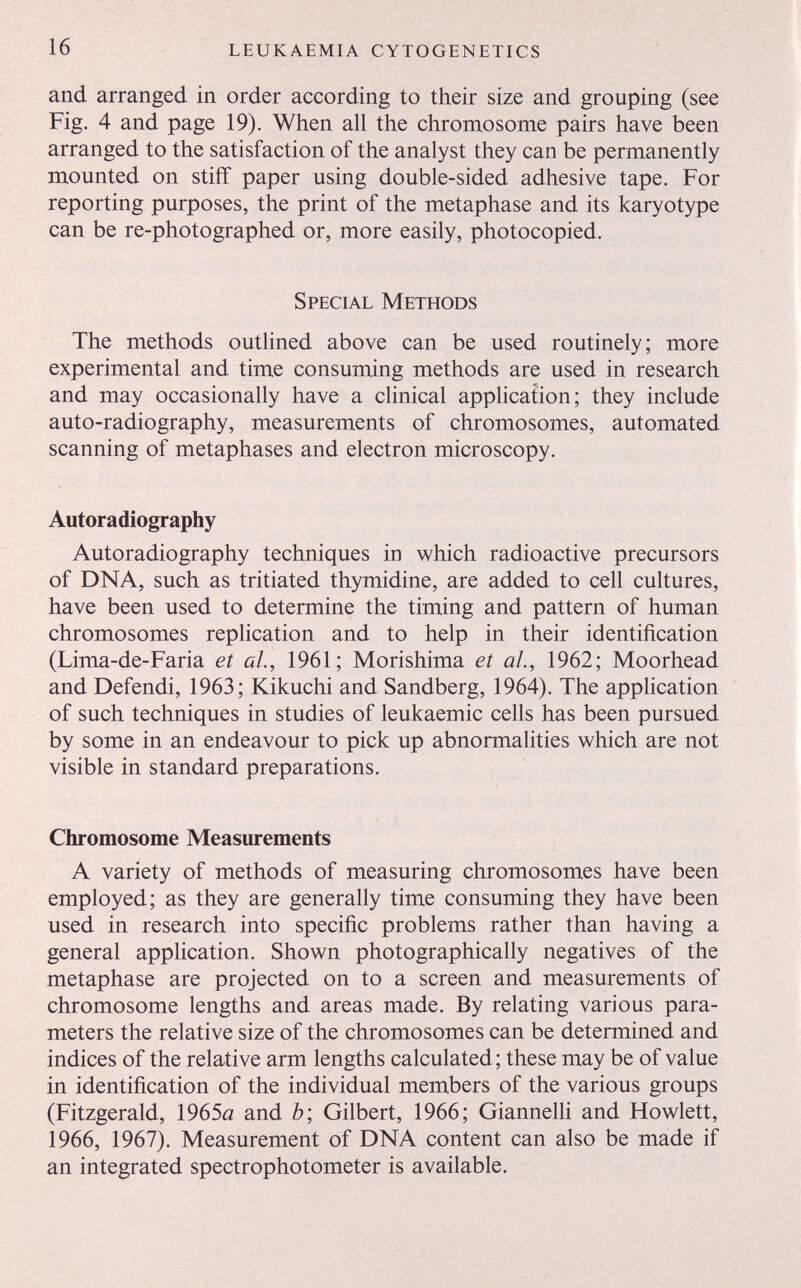 16 leukaemia cytogenetics and arranged in order according to their size and grouping (see Fig. 4 and page 19). When all the chromosome pairs have been arranged to the satisfaction of the analyst they can be permanently mounted on stiff paper using double-sided adhesive tape. For reporting purposes, the print of the metaphase and its karyotype can be re-photographed or, more easily, photocopied. Special Methods The methods outlined above can be used routinely; more experimental and time consuming methods are used in research and may occasionally have a clinical application; they include auto-radiography, measurements of chromosomes, automated scanning of metaphases and electron microscopy. Autoradiography Autoradiography techniques in which radioactive precursors of DNA, such as tritiated thymidine, are added to cell cultures, have been used to determine the timing and pattern of human chromosomes replication and to help in their identification (Lima-de-Faria et al., 1961; Morishima et al., 1962; Moorhead and Defendi, 1963; Kikuchi and Sandberg, 1964). The application of such techniques in studies of leukaemic cells has been pursued by some in an endeavour to pick up abnormalities which are not visible in standard preparations. Chromosome Measurements A variety of methods of measuring chromosomes have been employed; as they are generally time consuming they have been used in research into specific problems rather than having a general application. Shown photographically negatives of the metaphase are projected on to a screen and measurements of chromosome lengths and areas made. By relating various para¬ meters the relative size of the chromosomes can be determined and indices of the relative arm lengths calculated ; these may be of value in identification of the individual members of the various groups (Fitzgerald, 1965a and è; Gilbert, 1966; Giannelh and Howlett, 1966, 1967). Measurement of DNA content can also be made if an integrated spectrophotometer is available.